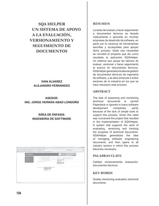 SQA HELPER                 RESUMEN
         UN SISTEMA DE APOYO           La tarea de evaluar y hacer seguimiento
                                       a documentos técnicos es llevada
         A LA EVALUACIÓN,              rústicamente o ignorada en muchas
        VERSIONAMIENTO Y               empresas de desarrollo de software, en
                                       parte por la carencia de herramientas
         SEGUIMIENTO DE                sencillas y accequibles para apoyar
           DOCUMENTOS                  dicho proceso. Dada esa necesidad
                                       se concibió el proyecto que dio como
                                       resultado la aplicación SQAHelper.
                                       Un sistema que apoya las labores de
                                       evaluar, versionar y hacer seguimiento
                                       al avance en documentos técnicos.
                                       SQAHelper generaliza la idea de gestión
                                       de documentos técnicos de ingeniería
                                       de software, y se abre entonces a todos
              IVÁN ÁLVAREZ             sectores de la industria en los que se
          ALEJANDRO FERNÁNDEZ          hace necesario este proceso.

                                       ABSTRACT

                   ASESOR:             The task of assessing and monitoring
      ING. JORGE HERNÁN ABAD LONDOÑO   technical   documents     is    carried
                                       Paperback or ignored in many software
                                       development      companies,      partly
                                       because of the lack of simple tools to
             ÁREA DE ÉNFASIS:          support this process. Given this need
          INGENIERÍA DE SOFTWARE       was conceived the project that resulted
                                       in the implementation of SQAHelper.
                                       A system that supports the work of
                                       evaluating, versioning and tracking
                                       the progress of technical documents.
                                       SQAHelper generalizes the idea
                                       of managing software engineering
                                       documents, and then opens to all
                                       industry sectors in which this process
                                       becomes necessary.

                                       PALABRAS CLAVE
                                       Calidad, versionamiento, evaluación,
                                       documentos técnicos.


                                       KEY WORDS
                                       Quality, Versioning, evaluation, technical
                                       documents.



126
 