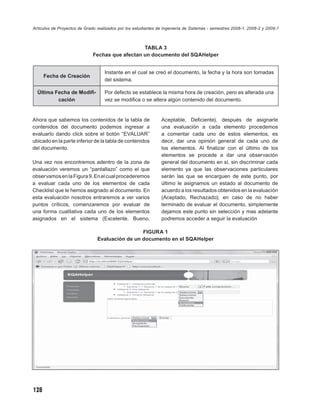 Artículos de Proyectos de Grado realizados por los estudiantes de Ingeniería de Sistemas - semestres 2008-1, 2008-2 y 2009-1



                                                 TABLA 3
                              Fechas que afectan un documento del SQAHelper


                                    Instante en el cual se creó el documento, la fecha y la hora son tomadas
      Fecha de Creación
                                    del sistema.

  Última Fecha de Modiﬁ-            Por defecto se establece la misma hora de creación, pero es alterada una
          cación                    vez se modiﬁca o se altera algún contenido del documento.


Ahora que sabemos los contenidos de la tabla de                 Aceptable, Deﬁciente), después de asignarle
contenidos del documento podemos ingresar a                     una evaluación a cada elemento procedemos
evaluarlo dando click sobre el botón “EVALUAR”                  a comentar cada uno de estos elementos, es
ubicado en la parte inferior de la tabla de contenidos          decir, dar una opinión general de cada uno de
del documento.                                                  los elementos. Al ﬁnalizar con el último de los
                                                                elementos se procede a dar una observación
Una vez nos encontremos adentro de la zona de                   general del documento en sí, sin discriminar cada
evaluación veremos un “pantallazo” como el que                  elemento ya que las observaciones particulares
observamos en la Figura 9. En el cual procederemos              serán las que se encarguen de este punto, por
a evaluar cada uno de los elementos de cada                     último le asignamos un estado al documento de
Checklist que le hemos asignado al documento. En                acuerdo a los resultados obtenidos en la evaluación
esta evaluación nosotros entraremos a ver varios                (Aceptado, Rechazado); en caso de no haber
puntos críticos, comenzaremos por evaluar de                    terminado de evaluar el documento, simplemente
una forma cualitativa cada uno de los elementos                 dejamos este punto sin selección y mas adelante
asignados en el sistema (Excelente, Bueno,                      podremos acceder a seguir la evaluación

                                                 FIGURA 1
                                Evaluación de un documento en el SQAHelper




128
 