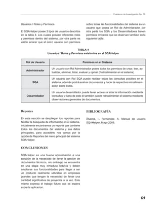 Cuaderno de Investigación No. 76



Usuarios / Roles y Permisos                             sobre todas las funcionalidades del sistema es un
                                                        usuario que posea un Rol de Administrador, por
El SQAHelper posee 3 tipos de usuarios descritos        otra parte los SQA y los Desarrolladores tienen
en la tabla 4. Los cuales poseen diferentes roles       permisos limitados que se observan también en la
y permisos dentro del sistema, por otra parte es        siguiente tabla:
válido aclarar que el único usuario con permisos

                                             TABLA 4
                      Usuarios / Roles y Permisos existentes en el SQAHelper


    Rol de Usuario                                    Permisos en el Sistema

                          Un usuario con Rol Administrador posee todos los permisos de crear, leer, ac-
    Administrador
                          tualizar, eliminar, listar, evaluar y opinar (Retroalimentar en el sistema)

                          Un usuario con Rol SQA puede realizar todas las consultas posibles en el
         SQA              sistema, además podrá evaluar documentos y hacer la respectiva retroaliment-
                          ación sobre éstos.

                          Un usuario desarrollador puede tener acceso a toda la información mediante
    Desarrollador         consultas y fuera de esto él también puede retroalimentar el sistema mediante
                          observaciones generales de documentos.



Reportes                                                BIBLIOGRAFÍA

En esta sección se despliegan los reportes para         Álvarez, I., Fernández, A. Manual de usuario
facilitar la búsqueda de información en el sistema,     SQAHelper. Mayo 2008.
inicialmente encontramos un reporte que contiene
todos los documentos del sistema y sus datos
principales, para accederlo nos vamos por la
opción de Reportes del menú principal del sistema
SQAHelper.


CONCLUSIONES

SQAHelper es una buena aproximación a una
solución de la necesidad de llevar la gestión de
documentos técnicos, sin embargo se encuentra
en una etapa muy inmadura todavía y deben
ampliarse sus funcionalidades para llegar a ser
un producto realmente utilizable en empresas
grandes que tengan la necesidad de llevar una
cantidad signiﬁcativa de proyectos a la vez. Esto
mismo expresa el trabajo futuro que se espera
sobre la aplicacion.



                                                                                                          129
 