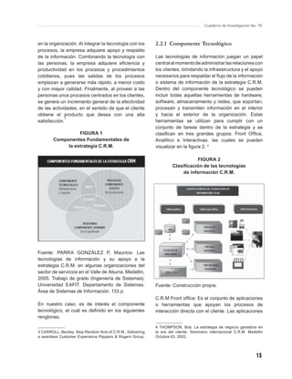 Cuaderno de Investigación No. 76



en la organización. Al integrar la tecnología con los       2.2.1 Componente Tecnológico
procesos, la empresa adquiere apoyo y respaldo
de la información. Combinando la tecnología con             Las tecnologías de información juegan un papel
las personas, la empresa adquiere eﬁciencia y               central al momento de administrar las relaciones con
productividad en los procesos y procedimientos              los clientes, brindando la infraestructura y el apoyo
cotidianos, pues las salidas de los procesos                necesarios para respaldar el ﬂujo de la información
empiezan a generarse más rápido, a menor costo              o sistema de información de la estrategia C.R.M.
y con mayor calidad. Finalmente, al proveer a las           Dentro del componente tecnológico se pueden
personas unos procesos centrados en los clientes,           incluir todas aquellas herramientas de hardware,
se genera un incremento general de la efectividad           software, almacenamiento y redes, que soportan,
de las actividades, en el sentido de que el cliente         procesan y transmiten información en el interior
obtiene el producto que desea con una alta                  y hacia el exterior de la organización. Estas
              3
satisfacción.                                               herramientas se utilizan para cumplir con un
                                                            conjunto de tareas dentro de la estrategia y se
                  FIGURA 1                                  clasiﬁcan en tres grandes grupos: Front Ofﬁce,
        Componentes Fundamentales de                        Analítico e Interactivas. las cuales se pueden
             la estrategia C.R.M.                           visualizar en la ﬁgura 2. 4

                                                                                FIGURA 2
                                                                     Clasiﬁcación de las tecnologías
                                                                          de información C.R.M.




Fuente: PARRA GONZÁLEZ P, Mauricio. Las
tecnologías de información y su apoyo a la
estrategia C.R.M. en algunas organizaciones del
sector de servicios en el Valle de Aburra. Medellín,
2005. Trabajo de grado (Ingeniería de Sistemas).
Universidad EAFIT. Departamento de Sistemas.                Fuente: Construcción propia.
Área de Sistemas de Información. 133 p.
                                                            C.R.M Front ofﬁce: Es el conjunto de aplicaciones
En nuestro caso, es de interés el componente                o herramientas que apoyan los procesos de
tecnológico, el cuál es deﬁnido en los siguientes           interacción directa con el cliente. Las aplicaciones
renglones.

                                                            4 THOMPSON, Bob. La estrategia de negocio ganadora en
3 CARROLL, Beckey. Stop Random Acts of C.R.M., Delivering   la era del cliente. Seminario internacional C.R.M. Medellín
a seamless Customer Experience Peppers & Rogers Group.      Octubre 03. 2002.




                                                                                                                   13
 