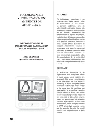 TECNOLOGÍAS DE                RESUMEN
        VIRTUALIZACIÓN EN              En instituciones educativas o en
          AMBIENTES DE                 organizaciones donde existen salas
                                       de computadores de uso público,
           APRENDIZAJE                 se generan problemas, como la
                                       administración errónea del ciclo de vida
                                       de las aplicaciones y poca disponibilidad
                                       de las mismas, degradación del
                                       rendimiento de los equipos de cómputo,
                                       control limitado de los usuarios sobre las
                                       máquinas y poca ﬂexibilidad en cuanto
                                       a los sistemas operativos ofrecidos a
          SANTIAGO OSORIO SALAS        éstos. En este artículo se describe la
      CARLOS FERNANDO MARÍN VALENCIA   situación anteriormente señalada y
         CARLOS IVÁN LOPERA OSSA       se propone una solución conceptual
                                       basada en tecnologías de virtualización
                                       para tal problemática. Asimismo, se
                                       pone como ejemplo el caso de las salas
             ÁREA DE ÉNFASIS           de computadores de la Universidad
          INGENIERÍA DE SOFTWARE       EAFIT, y los beneﬁcios potenciales que
                                       produciría la implementación de dicha
                                       solución.

                                       ABSTRACT

                                       In educational institutions or in
                                       organizations with computer’s rooms
                                       of public usage, some problems are
                                       generated, like wrong administration
                                       of the application’s life cycle and poor
                                       availability of those, downgrade of the
                                       computers’ performance, limited control
                                       of the users upon the machines and
                                       poor ﬂexibility in terms of the operative
                                       systems offered to these. This article
                                       shows the situation previously described
                                       and proposes a conceptual solution
                                       based on virtualization technologies
                                       for such a problematic. In the same
                                       manner takes, as an example, the case
                                       of EAFIT University’s computer rooms
                                       and the potential beneﬁts that would
                                       produce the implementation of such
                                       solution.



130
 