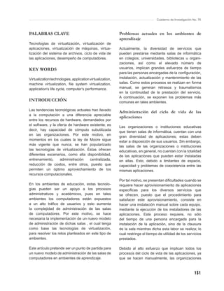 Cuaderno de Investigación No. 76



PALABRAS CLAVE                                             Problemas actuales en los ambientes de
                                                           aprendizaje
Tecnologías de virtualización, virtualización de
aplicaciones, virtualización de máquinas, virtua-          Actualmente, la diversidad de servicios que
lización del sistema de archivos, ciclo de vida de         pueden prestarse mediante salas de informática
las aplicaciones, desempeño de computadores.               en colegios, universidades, bibliotecas u organi-
                                                           zaciones, así como el elevado número de
KEY WORDS                                                  usuarios, implican grandes esfuerzos de tiempo
                                                           para las personas encargadas de la conﬁguración,
Virtualization technologies, application virtualization,   instalación, actualización y mantenimiento de las
machine virtualization, ﬁle system virtualization,         salas. Como estos procesos se realizan en forma
application’s life cycle, computer’s performance.          manual, se generan retrasos y traumatismos
                                                           en la continuidad de la prestación del servicio.
                                                           A continuación, se exponen los problemas más
INTRODUCCIÓN                                               comunes en tales ambientes.

Las tendencias tecnológicas actuales han llevado
                                                           Administración del ciclo de vida de las
a la computación a una diferencia apreciable
                                                           aplicaciones
entre los recursos de hardware, demandados por
el software, y la oferta de hardware existente; es
                                                           Las organizaciones o instituciones educativas
decir, hay capacidad de cómputo subutilizada
                                                           que tienen salas de informática, cuentan con una
en las organizaciones. Por este motivo, en
                                                           gran diversidad de aplicaciones; estas deben
momentos en los cuales la ley de Moore sigue               estar a disposición de sus usuarios. Sin embargo,
más vigente que nunca, se han popularizado                 las salas de las organizaciones o instituciones
las tecnologías de virtualización. Éstas ofrecen           educativas, en general, no cuentan con la totalidad
diferentes escenarios, como alta disponibilidad,           de las aplicaciones que pueden estar instaladas
entrenamiento,      administración   centralizada,         en ellas. Esto, debido a limitantes de espacio,
reducción de costos, entre otros, puesto que               capacidad y problemas de coexistencia entre las
permiten un óptimo aprovechamiento de los                  mismas aplicaciones.
recursos computacionales.
                                                           Por tal motivo, se presentan diﬁcultades cuando se
En los ambientes de educación, estas tecnolo -             requiere hacer aprovisionamiento de aplicaciones
gías pueden ser un apoyo a los procesos                    especíﬁcas para los diversos servicios que
administrativos y académicos, pues en tales                se ofrecen, puesto que el procedimiento para
ambientes los computadores están expuestos                 satisfacer este aprovisionamiento, consiste en
a un alto tráﬁco de usuarios y esto aumenta                hacer una instalación manual sobre cada equipo,
la complejidad de administración de las salas              mediante la ejecución de los instaladores de las
de computadores. Por este motivo, se hace                  aplicaciones. Este proceso requiere, no sólo
necesaria la implementación de un nuevo modelo             del tiempo de una persona encargada para la
de administración de dichas salas , el cual tenga          instalación de la aplicación, sino de la clausura
como base las tecnologías de virtualización,               de la sala mientras dicha esta labor se realiza; lo
para resolver los retos planteados en este tipo de         cual restringe el tiempo de utilidad de los servicios
ambientes.                                                 prestados.

Este artículo pretende ser un punto de partida para        Debido al alto esfuerzo que implican todos los
un nuevo modelo de administración de las salas de          procesos del ciclo de vida de las aplicaciones, ya
computadores en ambientes de aprendizaje.                  que se hacen manualmente, las organizaciones



                                                                                                              131
 