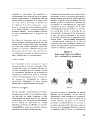 Cuaderno de Investigación No. 76



instalados en ellos. Siendo más especíﬁcos, el        Para lograr el despliegue y la administración de las
problema radica en el hecho de que no se pueden       aplicaciones, se propone el uso de una herramienta
asignar varios equipos a un solo usuario para que     que permita independizarlas del sistema operativo,
realice labores que requieren de la manipulación      utilizando virtualización de aplicaciones, así como
de varios sistemas operativos y la conexión de        aislarlas de otras, de modo que se garantice que
las máquinas. De la misma manera, no se puede         los problemas de compatibilidad, que surgen de la
tener en una sola sala un porcentaje de equipos       coexistencia de varias aplicaciones en un mismo
con X sistema operativo y el resto de equipos con     sistema operativo, sean eliminados. A su vez, dicha
el sistema operativo Y, dado que este tipo de salas   herramienta debe brindar la posibilidad de una
no serían convenientes para la mayoría de los         administración centralizada de las aplicaciones,
usuarios.                                             es decir, que permita desplegar a los equipos
                                                      de las salas de computadores, desde una única
Este hecho ha ocasionado que no se puedan             consola, ﬁgura 2, las aplicaciones encapsuladas
                                                      y preconﬁguradas, eliminando el proceso de
generar servicios lo suﬁcientemente diversos y que
                                                      instalación tradicional. Igualmente, desde dicha
puedan cubrir todas las tecnologías que existen
                                                      consola, debe permitirse hacer la administración
en cuanto a los sistemas operativos. En en otras
                                                      del ciclo de vida de las aplicaciones.
palabras, no existen los ambientes de ejecución
adecuados que les permitan, a los usuarios, tener
                                                                          FIGURA 2
una autonomía total sobre la máquina en la que
                                                            Esquema de infraestructura básico
están trabajando para lograr sus objetivos.
                                                            de la virtualización de aplicaciones

Virtualización

La virtualización consiste en desligar un recurso
computacional de otro, es decir, encapsular dichos
recursos para que otros puedan utilizarlos sin
conocer los detalles técnicos, haciendo uso de
un intermediario. Algunas de las tecnologías de
virtualización desarrolladas hasta el momento,
incluyen virtualización de máquinas, virtualización
de aplicaciones, virtualización de sistemas
de archivos, virtualización de redes privadas,
virtualización de almacenamiento, entre otras.

Solución conceptual

Para dar solución a los problemas mencionados,        Con el ﬁn de evitar la degradación del sistema
es necesario contar con herramientas tecnológicas     operativo de las máquinas, en las salas de
que permitan un rápido despliegue y fácil             computadores, debe emplearse una herramienta
administración de aplicaciones en las salas de        que permita que los cambios hechos en el
computadores, que posibiliten el funcionamiento       sistema operativo, por parte de los usuarios,
de los equipos sin degradación del sistema            puedan ser revertidos fácilmente sin necesidad de
operativo y, ﬁnalmente, que brinde a los usuarios     reinstalarlo, garantizando la estabilidad y adecuado
la posibilidad de contar con diferentes sistemas      funcionamiento del equipo; dotándolo con un nivel
operativos con un alto control sobre éstos.           de seguridad más alto, frente a amenazas que



                                                                                                        133
 