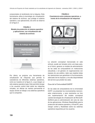 Artículos de Proyectos de Grado realizados por los estudiantes de Ingeniería de Sistemas - semestres 2008-1, 2008-2 y 2009-1



comprometan el rendimiento de la máquina. Esta                                      FIGURA 4
herramienta utiliza la tecnología de virtualización                Coexistencia entre sistemas operativos, a
del sistema de archivos, que protege al sistema                     través de la virtualización de máquinas
operativo y sus aplicaciones, tal como se observa
en la ﬁgura 3.

                  FIGURA 3
  Modelo de protección al sistema operativo
    y aplicaciones, con virtualización del
             sistema de archivos




                                                                La solución conceptual mencionada en este
                                                                artículo, puede ser tomada como una base para,
                                                                en el futuro, generar un modelo de administración
                                                                de las salas de computadores en instituciones
                                                                educativas, o en general, en organizaciones con
                                                                equipos de uso público, dado que engloba todas
Por último, se propone una herramienta de                       las operaciones que garantizan el funcionamiento
virtualización de máquinas que permita la                       adecuado de los equipos y una alta disponibilidad
coexistencia de diferentes sistemas operativos,                 del servicio que presten las salas.
como se muestra en la ﬁgura 4, y que tengan un
sólo sistema operativo base. Esto permitirá otorgar             Caso de la Universidad EAFIT
a los usuarios control total sobre las máquinas
virtuales, sin afectar de manera permanente el                  En las salas de computadores de la Universidad
equipo donde se trabaja o los sistemas operativos               EAFIT, se presentan los inconvenientes mencion-
que lo comparten.                                               ados anteriormente, y para resolverlos se hizo
                                                                una implementación del modelo conceptual
                                                                usando tecnologías de virtualización de Microsoft:
                                                                SoftGrid para la administración del ciclo de vida
                                                                de las aplicaciones, Windows SteadyState para la
                                                                protección del sistema operativo y Virtual PC, para
                                                                otorgar control y ﬂexibilidad sobre los sistemas
                                                                operativos requeridos por los usuarios.



134
 
