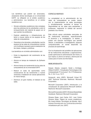 Cuaderno de Investigación No. 76



Los beneﬁcios que podrán ser alcanzados,               CONCLUSIONES
empleando dichas tecnologías en la Universidad
EAFIT, se reﬂejarán en el ámbito académico             La complejidad en la administración de las
y administrativo. Los beneﬁcios en el ámbito           salas de computadores se puede reducir
académico son:                                         con la implementación de estas tecnologías
                                                       y, simultáneamente, aumentar el tiempo de
•   Simular ambientes académicos más complejos         disponibilidad de las salas para estudiantes y
    para las prácticas de los estudiantes y para el    profesores, mejorando la calidad del servicio
    enriquecimiento del material de apoyo con el       prestado a los mismos.
    que cuentan los profesores.
                                                       Este artículo apoya actividades esenciales de
•   Explorar plataformas e infraestructuras sin
    temor a causar daños en los equipos de las         las instituciones educativas, especíﬁcamente
    salas de computadores.                             la docencia y la investigación, al diseñar y
                                                       probar una solución tecnológica que permite
•   Garantizar a los docentes y estudiantes, que los   ofrecer, a estudiantes e investigadores, espacios
    equipos de las salas de computadores cuentan       computacionales, en donde desarrollar los
    con el software necesario para la realización de   procesos de aprendizaje.
    las clases, trabajos y prácticas.
                                                       Con la virtualización del portafolio de aplicaciones
Los beneﬁcios en el ámbito administrativo son:
                                                       de las instituciones educativas u organizaciones,
•   Evitar la degradación del rendimiento de las       puede optimizarse la administración del mismo, lo
    máquinas.                                          que implica un ahorro en tiempo y disminución de
                                                       costos para el Centro de Informática.
•   Ahorrar en tiempo de instalación de Software
    masivo.
                                                       BIBLIOGRAFÍA
•   Ahorrar tiempo de manteniendo de las salas de
    computadores de la Universidad EAFIT.              Gaspar, Alessio, Langevin, Sarah y Armitage,
•   Reducir el costo de oportunidad, como              William D (2007). “Virtualization Technologies in the
    consecuencia de las transiciones a nuevas          Undergraduate IT Curriculum”. En: IT Professional,
    versiones e instalación de nuevas aplicaciones     No. 4, Vol. 9. p.p. 10-17.
    en menor tiempo.
                                                       Honeycutt, Jerry (2007). Microsoft Virtual PC
•   Disminuir, en gran medida, el malware en las       2007 Technical Overview. Redmond: Microsoft
    salas.                                             Corporation.

                                                       Microsoft Corporation (2007). Introducción a la
                                                       virtualización de aplicaciones Microsoft SoftGrid.
                                                       Redmond: Microsoft Corporation.

                                                       Microsoft Corporation (2007). Windows SteadyState
                                                       Handbook. Redmond: Microsoft Corporation.

                                                       Olivares Rojas, Juan Carlos. M.C. Juan Carlos
                                                       Olivares Rojas. Página de cursos académicos.
                                                       [En línea] Instituto Tecnológico de Morelia. http://
                                                       antares.itmorelia.edu.mx/~jcolivar/documentos/
                                                       virtualizacion.pdf. (nov. 2007).



                                                                                                          135
 