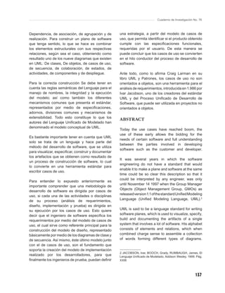 Cuaderno de Investigación No. 76



Dependencia, de asociación, de agrupación y de        una estrategia, a partir del modelo de casos de
realización. Para construir un plano de software      uso, que permita identiﬁcar si el producto obtenido
que tenga sentido, lo que se hace es combinar         cumple con las especiﬁcaciones funcionales,
los elementos estructurales con sus respectivas       requeridas por el usuario. De esta manera se
relaciones, según sea el caso, obteniendo como        puede concluir que los casos de uso se convierten
resultado uno de los nueve diagramas que existen      en el hilo conductor del proceso de desarrollo de
en UML: De clases, De objetos, de casos de uso,       software.
de secuencia, de colaboración, de estados, de
actividades, de componentes y de despliegue.          Ante todo, como lo aﬁrma Craig Larman en su
                                                      libro UML y Patrones, los casos de uso no son
Para la correcta construcción Se debe tener en        orientados a objetos, son una herramienta para el
cuenta las reglas semánticas del Lenguaje para el     análisis de requerimientos, introducida en 1.986 por
manejo de nombres, la integridad y la ejecución       Ivar Jacobson, uno de los creadores del estándar
del modelo; así como también los diferentes           UML y del Proceso Uniﬁcado de Desarrollo de
mecanismos comunes que presenta el estándar,          Software, que puede ser utilizada en proyectos no
representados por medio de especiﬁcaciones,           orientados a objetos.
adornos, divisiones comunes y mecanismos de
extensibilidad. Todo esto constituye lo que los
                                                      ABSTRACT
autores del Lenguaje Uniﬁcado de Modelado han
denominado el modelo conceptual de UML.
                                                      Today the use cases have reached boom, the
                                                      use of these early allows the bidding for the
Es bastante importante tener en cuenta que UML
                                                      needs of certain software and full understanding
solo se trata de un lenguaje y hace parte del
                                                      between the parties involved in developing
método del desarrollo de software, que se utiliza
                                                      software such as the customer and developer.
para visualizar, especiﬁcar, construir y documentar
los artefactos que se obtienen como resultado de
                                                      It was several years in which the software
un proceso de construcción de software, lo cual
                                                      engineering do not have a standard that would
lo convierte en una herramienta estándar para
                                                      enable it to make a plane and software at the same
escribir casos de uso.
                                                      time could be so clear this description so that it
                                                      could be interpreted by any engineer, was only
Para entender lo expuesto anteriormente es
                                                      until November 14 1997 when the Group Manager
importante comprender que una metodología de
                                                      Objects (Object Management Group, GMOs) as
desarrollo de software es dirigida por casos de
                                                      released version 1.1 of the standard Uniﬁed Modeling
uso, si cada una de las actividades o disciplinas
                                                      Language (Uniﬁed Modeling Language, UML).2
de su proceso (análisis de requerimientos,
diseño, implementación y prueba) es dirigida en
su ejecución por los casos de uso. Esto quiere        UML is said to be a language standard for writing
decir que el ingeniero de software especiﬁca los      software planes, which is used to visualize, specify,
requerimientos por medio del modelo de casos de       build and documenting the artifacts of a single
uso, el cual sirve como referente principal para la   system that involves a lot of software. His alphabet
construcción del modelo de diseño, representado       consists of elements and relations, which when
básicamente por medio de los diagramas de clase y     combined charge sense to assemble a collection
de secuencia. Así mismo, éste último modelo junto     of words forming different types of diagrams.
con el de casos de uso, son el fundamento que
soporta la creación del modelo de implementación
                                                      2 JACOBSON, Ivar, BOOCH, Grady, RUMBAUGH, James, El
realizado por los desarrolladores, para que           Lenguaje Uniﬁcado de Modelado, Addison Wesley. 1999. Pág.
ﬁnalmente los ingenieros de prueba, puedan deﬁnir     XXIII




                                                                                                           137
 