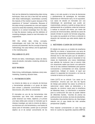 Cuaderno de Investigación No. 76



that can be obtained by implementing data mining       datos y con esto ayudar a la toma de decisiones
techniques, there are only a few that risk working     y planteamiento de estrategias de mercadeo,
with these methodologies, nevertheless currently       basándose en información real y no en supuestos.
the maturity of the market is good, because of the     Los casos de estudio en mercadeo son una
experience of "pioneer" companies. Because of          metodología de aprendizaje que puede ser
this data mining is presented as a tool and support    implementada, siempre y cuando se tenga claro el
source for areas like marketing, where the principal   planteamiento de un problema, antes de comenzar
objective is to extract knowledge from the data,       a realizar la solución del mismo, por medio del
to help the decision making and the deﬁnition of       proceso de minería de datos, además los casos de
marketing strategies, based on real information not    estudio brindan la opción de formular preguntas,
suppositions.                                          las cuales nos ayudarán en el futuro a entender la
                                                       situación del mercado que esta siendo objeto de
With this article data mining concepts,                estudio.
methodologies and tools that help the mining
process are presented, like the concept of learning    2. MÉTODO: CASOS DE ESTUDIO
methodology. the case method, and its application
in the marketing area.                                 El método de casos es un modelo de enseñanza
                                                       [Mon78], se orienta a “proporcionar una serie de
                                                       casos que representen situaciones problemáticas
PALABRAS CLAVE
                                                       diversas de la vida real para que se estudien y
                                                       analicen. Actualmente, surge la necesidad en las
Minería de datos, metodologías, bases de datos,
                                                       clases de implementar una nueva metodología
casos de estudio, mercadeo, clustering, árboles de
                                                       que además de involucrar mas al alumno trate
decisión.
                                                       con situaciones reales que tienen una aplicación
                                                       real en la vida cotidiana habilidades para generar
KEY WORDS
                                                       conclusiones y contrastarlas con otras, expresar
                                                       sugerencias, trabajar en equipo, al igual que
Data mining, methodologies, database, study case,
                                                       adquirir la capacidad de innovación a la hora de
marketing, clustering, decision trees.
                                                       conectar la teoría con la práctica.

1. INTRODUCCIÓN                                        Litwin [Lit??] en su articulo “Los casos en la
                                                       enseñanza”, enuncia que son dos las ﬁguras
La minería de datos es un conjunto de técnicas         de trabajo para planear los casos: la primera es
y herramientas aplicadas a un grupo de datos           seleccionar casos reales ya elaborados y, la
para extraer y presentar conocimiento implícito,       segunda, es construir casos para la enseñanza
desconocido, útil y difícil de comprender.             de diferentes áreas. La información a recolectar
                                                       para la construcción del caso se puede obtener
El mercadeo es una de las herramientas más             de diferentes fuentes, “recortes de prensa las
importantes que tiene todo empresario para             publicaciones de revistas, las tesis de estudiantes,
poder alcanzar sus metas, objetivos y le provee        los estudios, documentos internos, etc. Que tengan
una base sólida para conocer el mercado que le         relación con el caso desde las más variadas
interesa investigar, por esto la minería de datos y    perspectivas” [Ogl92].
sus técnicas son una herramienta y una fuente de
apoyo para el mercadeo, puesto que su principal        Para redactar correctamente un caso hay que
objetivo es el de extraer conocimiento de los          tener en cuenta los siguientes aspectos [SBF03]:



                                                                                                         141
 