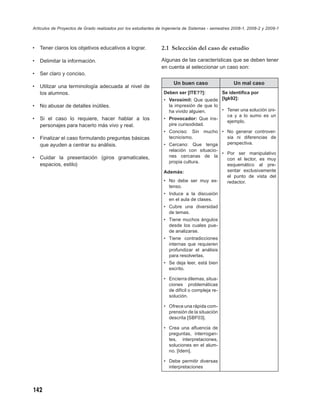 Artículos de Proyectos de Grado realizados por los estudiantes de Ingeniería de Sistemas - semestres 2008-1, 2008-2 y 2009-1



•   Tener claros los objetivos educativos a lograr.             2.1 Selección del caso de estudio

•   Delimitar la información.                                   Algunas de las características que se deben tener
                                                                en cuenta al seleccionar un caso son:
•   Ser claro y conciso.
                                                                       Un buen caso                  Un mal caso
•   Utilizar una terminología adecuada al nivel de
    los alumnos.                                                  Deben ser [ITE??]:       Se identiﬁca por
                                                                  • Verosímil: Que quede [Igk92]:
•   No abusar de detalles inútiles.                                 la impresión de que lo
                                                                    ha vivido alguien.     • Tener una solución úni-
                                                                                             ca y a lo sumo es un
•   Si el caso lo requiere, hacer hablar a los                    • Provocador: Que ins-
                                                                                             ejemplo.
    personajes para hacerlo más vivo y real.                        pire curisodidad.
                                                                  • Conciso: Sin mucho • No generar controver-
•   Finalizar el caso formulando preguntas básicas                  tecnicismo.          sia ni diferencias de
    que ayuden a centrar su análisis.                             • Cercano: Que tenga   perspectiva.
                                                                    relación con situacio-
                                                                                           • Por ser manipulativo
•   Cuidar la presentación (giros gramaticales,                     nes cercanas de la
                                                                                             con el lector, es muy
                                                                    propia cultura.
    espacios, estilo)                                                                        esquemático al pre-
                                                                  Además:                    sentar exclusivamente
                                                                                             el punto de vista del
                                                                  • No debe ser muy ex-      redactor.
                                                                    tenso.
                                                                  • Induce a la discusión
                                                                    en el aula de clases.
                                                                  • Cubre una diversidad
                                                                    de temas.
                                                                  • Tiene muchos ángulos
                                                                    desde los cuales pue-
                                                                    de analizarse.
                                                                  • Tiene contradicciones
                                                                    internas que requieren
                                                                    profundizar el análisis
                                                                    para resolverlas.
                                                                  • Se deja leer, está bien
                                                                    escrito.

                                                                  • Encierra dilemas, situa-
                                                                    ciones problemáticas
                                                                    de difícil o compleja re-
                                                                    solución.

                                                                  • Ofrece una rápida com-
                                                                    prensión de la situación
                                                                    descrita [SBF03].

                                                                  • Crea una aﬂuencia de
                                                                    preguntas, interrogan-
                                                                    tes, interpretaciones,
                                                                    soluciones en el alum-
                                                                    no. [Idem].

                                                                  • Debe permitir diversas
                                                                    interpretaciones




142
 
