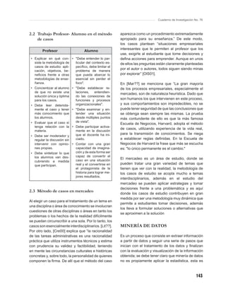 Cuaderno de Investigación No. 76



2.2 Trabajo Profesor- Alumno en el método               aparezca como un procedimiento extremadamente
    de casos                                            apropiado para su enseñanza.” De este modo,
                                                        los casos plantean “situaciones empresariales
                                                        interesantes que le permiten al profesor que los
        Profesor                   Alumno
                                                        use, exigirle al estudiante que tome decisiones y
 • Explicar en qué con- • "Debe entender lo par-        deﬁna acciones para emprender. Aunque en unos
   siste la metodología de ticular del contexto es-     de ellos las preguntas están claramente planteadas
   casos de estudio: apli- pecíﬁco, debe limitar el
                                                        por el autor o autores, todos siguen siendo minas
   cación, objetivos, be-  problema de manera
   neﬁcios frente a otras  que pueda abarcar lo         por explorar” [OlS01].
   metodologías de ense-   esencial sin perder el
   ñanza.                  foco".                       En [Mar??] se menciona que “La gran mayoría
 • Concientizar al alumno • "Debe establecer re-        de los procesos empresariales, especialmente el
   de que no existe una     laciones,   entendien-
                                                        mercadeo, son de naturaleza heurística. Dado que
   solución única y óptima  do las conexiones de
   para los casos.          funciones y procesos        son humanos los que intervienen en este proceso,
 • Debe leer detenida-      organizacionales".          y sus comportamientos son impredecibles, no se
   mente el caso y tener • "Debe examinar y en-         puede tener seguridad de que las conclusiones que
   más conocimiento que     tender una situación        se obtenga sean siempre las mismas. La prueba
   los alumnos.             desde múltiples puntos      más contundente de ello es que la más famosa
 • Evaluar que el caso sí   de vista".
                                                        Escuela de Negocios, Harvard, adopta el método
   tenga relación con la • Debe participar activa-
                                                        de casos, utilizando experiencia de la vida real,
   materia.                 mente en la discusión
                            que el docente ha ini-      para la transmisión de conocimientos. Se niega
 • Debe ser moderador y
   regular la discusión sin ciado.                      a establecer reglas deﬁnidas. En la Escuela de
   intervenir con opinio- • Contar con una gran         Negocios de Harvard la frase que más se escucha
   nes propias.             capacidad de imagina-       es: "lo único permanente es el cambio."
 • Debe sintetizar lo que   ción y de esta forma ser
   los alumnos van des-     capaz de convertir el
                            caso en una situación       El mercadeo es un área de estudio, donde se
   cubriendo a medida
   que participan.          real y el convertirse en    pueden tratar una gran variedad de temas que
                            el protagonista de la       tienen que ver con la realidad, la metodología de
                            historia para lograr me-    los casos de estudio se acopla mucho a temas
                            jores resultados.
                                                        interdisciplinarios, además en el estudio del
                                                        mercadeo se pueden aplicar estrategias y tomar
                                                        decisiones frente a una problemática y es aquí
2.3 Método de casos en mercadeo
                                                        donde los casos de estudio contribuyen en gran
                                                        medida por ser una metodología muy dinámica que
Al elegir un caso para el tratamiento de un tema en
                                                        permite a estudiantes tomar decisiones, además
una disciplina o área de conocimiento se involucran
                                                        los lleva a formular soluciones o alternativas que
cuestiones de otras disciplinas o áreas en tanto los
                                                        se aproximen a la solución
problemas o los hechos de la realidad difícilmente
se puedan circunscribir a una sola. Por lo tanto, los
casos son esencialmente interdisciplinarios. [Lit??].   MINERÍA DE DATOS
Por otro lado, [Cre00] explica que “la racionalidad
de las tareas administrativas es una racionalidad       Es un proceso que consiste en extraer información
práctica que utiliza instrumentos técnicos y estima     a partir de datos y seguir una serie de pasos que
con prudencia su validez y factibilidad, teniendo       inician con el tratamiento de los datos y ﬁnalizan
en mente las circunstancias culturales e históricas     con la evaluación y visualización de la información
concretas y, sobre todo, la personalidad de quienes     obtenida; se debe tener claro que minería de datos
componen la ﬁrma. De allí que el método del caso        no es propiamente aplicar la estadística, esta es



                                                                                                          143
 