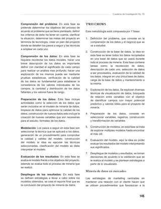 Cuaderno de Investigación No. 76



Comprensión del problema: En esta fase se               TWO CROWS
pretende determinar los objetivos del proceso de
acuerdo al problema que se tiene planteado, deﬁnir      Esta metodología está compuesta por 7 fases:
los criterios de éxito ha tener en cuenta, clariﬁcar
la situación, determinar las metas del proyecto en      1.   Deﬁnición del problema, que consiste en la
términos de tecnología, crear un plan del proyecto           comprensión de los datos y el negocio que se
donde se detallen los pasos a seguir y las técnicas          va a estudiar.
a emplear en cada uno.
                                                        2. Construcción de la base de datos, la idea en
Comprensión de los datos: En esta fase se                  esta fase es tener todos los datos recopilados
requiere recolectar los datos iniciales, hacer una         en una base de datos que se usará durante
breve descripción de los datos es importante               todo el proceso de minería. Esta fase contiene
deﬁnir con claridad el signiﬁcado de cada campo            tareas como: la recolección de datos,
para realizar un análisis mas profundo, hacer una          descripción de cada uno, selección de datos
exploración de los mismos puede ser mediante               a ser procesados, evaluación de la calidad de
pruebas estadísticas, veriﬁcación de la calidad            los datos, integrar en una única base de datos,
                                                           carga de la base de datos y mantenimiento a
de los datos es fundamental para establecer la
                                                           la misma.
consistencia de los valores individuales de los
campos, la cantidad y distribución de los datos         3. Exploración de los datos, Se exploran diversas
faltantes y los valores fuera de rango.                    técnicas de visualización de datos, búsqueda
                                                           de relación entre variables con el objetivo
Preparación de los datos: Esta fase incluye                de identiﬁcar campos con mayor potencial
actividades como la selección de los datos que             predictivo y valores útiles para el proyecto de
serán incluidos en el modelo de minería de datos,          minería.
limpieza de datos para optimizar la calidad de los
datos, construcción de nuevos datos esto incluye la     4. Preparación de los datos, consiste en
creación de nuevas variables que son necesarias            seleccionar variables, registros, construcción
para el estudio, formateo de los datos.                    y transformación de variables.

Modelación: Los pasos a seguir en esta fase son         5. Construcción de modelos, en esta fase se trata
seleccionar la técnica que se aplicará a los datos,        de explorar múltiples modelos hasta encontrar
generación de un procedimiento para comprobar              el más útil.
la calidad y validez del modelo, construcción
                                                        6. Evaluación del modelo, aquí la idea es poder
del modelo la idea es ejecutar las técnicas
                                                           evaluar los resultados del modelo interpretando
seleccionadas, clasiﬁcación del modelo se debe             sus signiﬁcados.
interpretar el modelo.
                                                        7.   Despliegue de modelos y resultados, se toman
Evaluación de los resultados: En esta fase se                decisiones de acuerdo a la validación que se
evalúa el modelo frente a los objetivos del proyecto,        le realiza al modelo y se plantean estrategias a
además se evalúa todo el proceso de minería que              partir de lo visualizado.
se realizó.
                                                        Minería de datos en mercadeo
Despliegue de los resultados: En esta fase
se deﬁnen estrategias a llevar a cabo sobre los         Las estrategias de marketing centradas en
modelos obtenidos, se crea el reporte ﬁnal que es       mantener una relación con el cliente hacen que
la conclusión del proyecto de minería de datos.         se utilicen procedimientos que favorezcan a la



                                                                                                           145
 