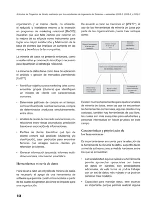 Artículos de Proyectos de Grado realizados por los estudiantes de Ingeniería de Sistemas - semestres 2008-1, 2008-2 y 2009-1



organización y al mismo cliente, no obstante,                   De acuerdo a como se menciona en [Wik??*], el
el reducido o inexistente retorno a la inversión                uso de las herramientas de minería de datos por
en programas de marketing relacional [ReC05]                    parte de las organizaciones puede traer ventajas
muestran que aún falta camino por recorrer en                   como:
la mejora de su eﬁcacia como instrumento para
lograr una mayor satisfacción y ﬁdelización de la
base de clientes que implique un aumento en las
ventas y beneﬁcios de las compañías.

La minería de datos se presenta entonces, como
una alternativa y como medio tecnológico necesario
para desarrollar la estrategia relacional.

La minería de datos tiene como área de aplicación
el análisis y gestión de mercados permitiendo
[UdJ??]:

•   Identiﬁcar objetivos para marketing tales como:
    encontrar grupos (clusters) que identiﬁquen
    un modelo de cliente con características
    comunes.

•   Determinar patrones de compra en el tiempo:                 Existen muchas herramientas para realizar análisis
    como uniﬁcación de cuentas bancarias, compra                de minería de datos, entre las que se encuentran
    de determinados productos simultáneamente,                  las herramientas comerciales, algunas de ellas muy
    entre otros.                                                costosas, también hay herramientas de uso libre,
                                                                las cuales son más asequibles para estudiantes y
•   Análisis de cestas de mercado: asociaciones, co-            personas interesadas en hacer pruebas en este
    relaciones entre ventas de producto, predicción             campo
    basada en asociación de informaciones.

•   Perﬁles de cliente: Identiﬁcar qué tipo de
                                                                Características y propiedades de
    cliente compra qué producto (clustering y/o
                                                                las herramientas
    clasiﬁcación), usar predicción para encontrar
                                                                Es importante tener en cuenta para la selección de
    factores que atraigan nuevos clientes y/o
                                                                la herramienta de minería de datos, aspectos tanto
    retención de clientes.
                                                                a nivel de software como a nivel de hardware, entre
•   Generar información resumida: informes multi-               los que se encuentran:
    dimensionales, información estadística.
                                                                •   La Escalabilidad, aquí se evalúa si la herramienta
                                                                    permite aprovechar operaciones con bases
Herramientas minería de datos
                                                                    de datos en paralelo, con procesadores
                                                                    adicionales, de esta forma se podría trabajar
Para llevar a cabo un proyecto de minería de datos
                                                                    con un set de datos más robusto y se podrían
es necesario el apoyo de una herramienta de
                                                                    construir más modelos.
software que permita construir los modelos a partir
de los cuales se generan acciones de impacto para               •   Capacidad para manejar datos, este aspecto
una organización.                                                   es importante porque permite realizar alguna



146
 