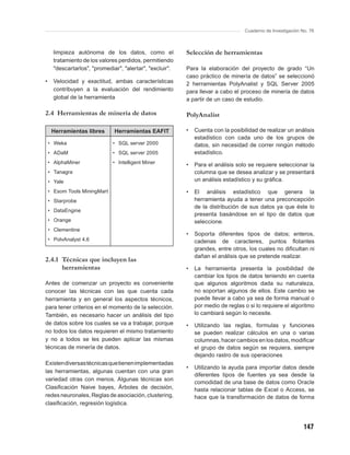 Cuaderno de Investigación No. 76



      limpieza autónoma de los datos, como el              Selección de herramientas
      tratamiento de los valores perdidos, permitiendo
      "descartarlos", "promediar", "alertar", "excluir".   Para la elaboración del proyecto de grado “Un
                                                           caso práctico de minería de datos” se seleccionó
•     Velocidad y exactitud, ambas características         2 herramientas PolyAnalist y SQL Server 2005
      contribuyen a la evaluación del rendimiento          para llevar a cabo el proceso de minería de datos
      global de la herramienta                             a partir de un caso de estudio.

2.4 Herramientas de minería de datos                       PolyAnalist

     Herramientas libres       Herramientas EAFIT          •   Cuenta con la posibilidad de realizar un análisis
                                                               estadístico con cada uno de los grupos de
    • Weka                    • SQL server 2000                datos, sin necesidad de correr ningún método
    • ADaM                    • SQL server 2005                estadístico.
    • AlphaMiner              • Intelligent Miner          •   Para el análisis solo se requiere seleccionar la
    • Tanagra                                                  columna que se desea analizar y se presentará
    • Yale                                                     un análisis estadístico y su gráﬁca.

    • Esom Tools MiningMart                                •   El análisis estadístico que genera la
    • Starprobe                                                herramienta ayuda a tener una preconcepción
                                                               de la distribución de sus datos ya que éste lo
    • DataEngine
                                                               presenta basándose en el tipo de datos que
    • Orange                                                   seleccione.
    • Clementine
                                                           •   Soporta diferentes tipos de datos; enteros,
    • PolvAnalyst 4.6                                          cadenas de caracteres, puntos ﬂotantes
                                                               grandes, entre otros, los cuales no diﬁcultan ni
                                                               dañan el análisis que se pretende realizar.
2.4.1 Técnicas que incluyen las
      herramientas                                         •   La herramienta presenta la posibilidad de
                                                               cambiar los tipos de datos teniendo en cuenta
Antes de comenzar un proyecto es conveniente                   que algunos algoritmos dada su naturaleza,
conocer las técnicas con las que cuenta cada                   no soportan algunos de ellos. Este cambio se
herramienta y en general los aspectos técnicos,                puede llevar a cabo ya sea de forma manual o
para tener criterios en el momento de la selección.            por medio de reglas o si lo requiere el algoritmo
También, es necesario hacer un análisis del tipo               lo cambiará según lo necesite.
de datos sobre los cuales se va a trabajar, porque         •   Utilizando las reglas, formulas y funciones
no todos los datos requieren el mismo tratamiento              se pueden realizar cálculos en una o varias
y no a todos se les pueden aplicar las mismas                  columnas, hacer cambios en los datos, modiﬁcar
técnicas de minería de datos.                                  el grupo de datos según se requiera, siempre
                                                               dejando rastro de sus operaciones
Existen diversas técnicas que tienen implementadas
                                                           •   Utilizando la ayuda para importar datos desde
las herramientas, algunas cuentan con una gran
                                                               diferentes tipos de fuentes ya sea desde la
variedad otras con menos. Algunas técnicas son
                                                               comodidad de una base de datos como Oracle
Clasiﬁcación Naive bayes, Árboles de decisión,                 hasta relacionar tablas de Excel o Access, se
redes neuronales, Reglas de asociación, clustering,            hace que la transformación de datos de forma
clasiﬁcación, regresión logística.



                                                                                                              147
 