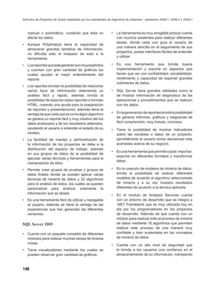 Artículos de Proyectos de Grado realizados por los estudiantes de Ingeniería de Sistemas - semestres 2008-1, 2008-2 y 2009-1



    manual o automática, cuidando que ésta no                   •   La herramienta es muy amigable porque cuenta
    afecte los datos.                                               con muchos asistentes para realizar diferentes
                                                                    tareas, donde cada uno guía al usuario de
•   Aunque PolyAnalyst tiene la capacidad de
                                                                    una manera sencilla en el seguimiento de sus
    almacenar grandes tamaños de información,
                                                                    proyectos, posee interfaces fáciles de entender
    no diﬁculta esto el traspaso de esta a la
                                                                    y utilizar.
    herramienta.
•   Los reportes que este generan son muy explícitos            •   Es una herramienta que brinda buena
    y cuentan con gran cantidad de gráﬁcos los                      implementación y soporte en aspectos que
    cuales ayudan al mejor entendimiento del                        tienen que ver con conﬁabilidad, escalabilidad,
    reporte.                                                        rendimiento y capacidad de soportar grandes
                                                                    volúmenes de datos.
•   Los reportes brindan la posibilidad de relacionar
    varios tipos de información obteniendo un                   •   SQL Server tiene grandes utilidades como la
    análisis fácil y rápido, además brinda la                       de mostrar información de diagnostico de las
    posibilidad de exportar estos reportes a formato                operaciones y procedimientos que se realizan
    HTML, creando una ayuda para la preparación                     con los datos.
    de reportes y presentaciones, además tiene la
    ventaja de que cada que se corre algún algoritmo            •   En la generación de reportes brinda la posibilidad
    se genera un reporte fácil y muy intuitivo del los              de generar informes, gráﬁcos y diagramas de
    datos analizados y de los resultados obtenidos,                 fácil comprensión, muy breves, concisos.
    ayudando al usuario a entender el estado de su              •   Tiene la posibilidad de mostrar indicadores
    modelo.                                                         sobre las variables o datos de un proyecto,
•   La facilidad de manejo y administración de                      permitiéndole al usuario tomar decisiones más
    la información de los proyectos se debe a la                    acertadas acerca de su negocio.
    distribución del espacio de trabajo, además
                                                                •   Es una herramienta que permite copiar, importar,
    en sus grupos de datos da la posibilidad de
                                                                    exportar en diferentes formatos y transformar
    ejecutar varias técnicas y herramientas para la
                                                                    datos.
    manipulación de ellos.
•   Permite crear grupos de pruebas y grupos de                 •   En la creación de modelos de minería de datos,
    datos ﬁnales donde se pueden aplicar varias                     brinda la posibilidad de realizar diferentes
    técnicas de minería de datos y 22 algoritmos                    modelos de acuerdo al algoritmo seleccionado
    para el análisis de éstos, los cuales se pueden                 de minería y a su vez muestra resultados
    personalizar para analizar solamente la                         diferentes de acuerdo a la técnica aplicada.
    información que se desee.
                                                                •   En el modulo de Analysis Services cuenta
•   Es una herramienta fácil de utilizar y navegable                con un entorno de desarrollo que se integra a
    al usuario, además se tiene la ventaja de las                   .NET Framework que es muy utilizada hoy en
    experiencias que han generado las diferentes                    día por los programadores en los proyectos
    versiones.                                                      de desarrollo. Además de que cuenta con un
                                                                    módulo para realizar todo el proceso de minería
SQL Server 2005                                                     de datos mediante 10 algoritmos que permiten
                                                                    realizar este proceso de una manera muy
•   Cuenta con un paquete completo de diferentes                    conﬁable y bien sustentada en los conceptos
    módulos para realizar muchas tareas de diversa                  de minería de datos
    índole.
                                                                •   Cuenta con un alto nivel de seguridad que
•   Tiene visualizadores mediante los cuales se                     le brinda a los usuarios una conﬁanza en el
    pueden observar gran cantidad de gráﬁcos.                       almacenamiento de su información, manejando



148
 