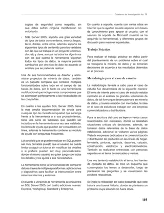Cuaderno de Investigación No. 76



    copias de seguridad como respaldo, sin               En cuanto a soporte, cuenta con varios sitios en
    que éstas sufran ninguna modiﬁcación no              Internet que le ayudan en este aspecto, con bases
    autorizada.                                          de conocimiento para apoyar al usuario, con el
                                                         servicio de soporte de Microsoft (cuando se ha
•   SQL Server 2005, soporta una gran variedad
                                                         adquirido la herramienta), y diferentes grupos de
    de tipos de datos como enteros, enteros largos,
                                                         discusión para resolver inquietudes.
    texto, dobles, entre otros, además soporta los
    siguientes tipos de contenido para las variables
    con las que se trabaja en un proyecto: continuo,
                                                         Trabajo Práctico
    discreto y clave, aunque no todos los algoritmos
    con los que cuenta la herramienta soportan           Para realizar el trabajo práctico se debía partir
    todos los tipos de datos, la mayoría permite         del planteamiento de un problema sobre el cual
    cambiarlos por otro tipo de dato de acuerdo al       se trabajaría la minería de datos y se tomarían
    análisis que se pretende realizar.                   decisiones de acuerdo a los resultados obtenidos
                                                         en el proceso.
Una de sus funcionalidades es diseñar y admi-
nistrar proyectos de minería de datos, también           Metodología para el caso de estudio
es un paquete completo que contiene múltiples
funcionalidades sobre todo en el campo de las            La metodología llevada a cabo para el caso de
bases de datos, por lo tanto es una herramienta          estudio fue desarrollada de la siguiente manera:
multifuncional que incluye varios componentes que        El tema de interés para el caso de estudio estaba
se acomodan perfectamente a las necesidades de           centrado en el análisis de grandes volúmenes de
las compañías.                                           datos, de tal forma que desencadenara en minería
                                                         de datos, y tuviera relación con mercadeo, la idea
En cuanto a las ayudas SQL Server 2005, tiene            en el caso de estudio es trabajar con una empresa
la mas amplia documentación de ayuda para                comercializadora y distribuidora.
cualquier tipo de consulta o inquietud que se tenga
frente a la herramienta o a sus procedimientos,          Para la escritura del caso se leyeron varios casos
tiene una serie de tutoriales que pueden ser             relacionados con mercadeo, dónde se relataban
incluidos en la herramienta una vez sea instalada,       situaciones criticas y/o decisiones, además, se
los libros de ayuda que pueden ser consultados en
                                                         tomaron datos relevantes de la base de datos
línea, además la herramienta contiene su modulo
                                                         establecida, adicional se visitaron varias páginas
de ayuda con preguntas frecuentes.
                                                         Web de empresas dedicadas a la comercialización
                                                         y distribución de productos en las líneas de hogar,
Los análisis que se pueden realizar en SQL pueden
                                                         ferretería, pinturas, agrícola, deportes, calzado,
ser muy cerrados puesto que el usuario se puede
                                                         construcción, eléctricos y electrodomésticos.
limitar a seguir un tutorial sin modiﬁcar los detalles
o si preﬁere pueden ser muy personalizados,              También se realizaron entrevistas con personas
donde el mismo usuario es quien juega con todos          expertas en el tema de mercadeo y ventas.
los detalles y los ajusta a sus necesidades.
                                                         Una vez teniendo establecido el tema, las fuentes
La herramienta tiene la funcionalidad de compartir       de consulta de datos, se creo un esquema que
datos a través de múltiples plataformas, aplicaciones    contemplaba los temas a desarrollar, luego se
y dispositivos para facilitar la interconexión entre     plantearon las preguntas y se visualizaron las
sistemas internos y externos.                            posibles respuestas.

En cuanto a versiones la herramienta se encuentra        Se inició la redacción del caso buscando que este
en SQL Server 2005, con cuatro ediciones nuevas:         tratara una buena historia, donde se planteara un
Express, Workgroup, Standard y Enterprise.               problema cuya solución no fuera obvia.



                                                                                                           149
 