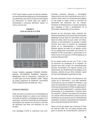 Cuaderno de Investigación No. 76



E.R.P vistos desde el punto de vista de software,      ponentes: procesos, personas y tecnologías;
son herramientas tecnológicas con funcionalidades      ninguna de los tres más importantes que el otro. A
muy diferentes, pero al ﬁn y al cabo son tecnologías   nuestro interés estuvo el componente tecnológico
de información, en donde cada una, ligada a            el cual juega un papel central al momento de
necesidades y procesos diferentes, siguen un           administrar las relaciones con los clientes,
mismo ciclo de vida.                                   brindando la infraestructura y el apoyo necesarios
                                                       para respaldar el ﬂujo y centralización de la
                   FIGURA 3                            información relacionada con los mismos.
           Ciclo de vida de un C.R.M
                                                       Muchas de las soluciones libres existente son
                                                       totalmente gratuitas y no le cuesta nada a la empresa
                                                       adoptarlas porque tanto los servidores como las
                                                       bases de datos sobre los que corren son libres,
                                                       además su documentación es gratuita y existen
                                                       muchos foros para la solución de inquietudes
                                                       acerca de su administración y funcionalidad.
                                                       Además algunos de estos no se apartan mucho
                                                       de las prestaciones funcionales que brindan los
                                                       software C.R.M comerciales y reconocidos en el
                                                       medio como es la solución C.R.M brindada por la
                                                       empresa Alemana SAP.

                                                       No se puede olvidar de que una TI por si sola
                                                       no soluciona los problemas de la empresa, se
                                                       requiere que ésta cumpla con especiﬁcaciones
                                                       técnicas, funcionales y de negocio, acorde a las
                                                       restricciones de infraestructura tecnológica de la
Fuente: (Gráﬁca adaptada) POSADA GARCÍA,               empresa, además de que dicho software cuente
Esteban; VELÁSQUEZ RAMÍREZ, Sebastián.                 con las funcionalidades requeridas por ella.
Metodología para la evaluación y selección de
un ERP para una Pyme. Medellín, 2008. Trabajo          Es punto importante, formar a la empresa en una
de Grado (Ingeniería de Sistemas). Universidad         cultura de la información y que esté realmente
EAFIT. Departamento de Sistemas. 135 p.                convencida de que se requiere el software y sea
                                                       capaz de responderse las peguntas: ¿para qué se
                                                       va incorporar el software C.R.M en la organización?,
CONCLUSIONES                                           ¿por qué se debe implementar?, ¿quiénes estarán
                                                       involucrados en la implantación y quienes serán
Cada vez más se convierte en una necesidad que         los usuarios?, ¿Dónde o qué áreas de la empresa
las empresas tengan en cuenta a sus clientes al        va a apoyar dicha herramienta?, porque lo que se
momento de planear su estrategia de negocio. Por       necesita es que la empresa sea la inmediatamente
esta razón, aumenta la demanda de herramientas         interesada, conciente y responsable de la adopción
tecnológicas que apoyen los procesos y todo tipo       de la nueva tecnología de información.
de relaciones que tiene una empresa con sus
clientes.                                              Hacer uso de las etapas que involucran el Ciclo
                                                       de Vida del CRM, fue una buena práctica para
Una estrategia C.R.M la conforman tres com-            guiar el proceso de concientización, selección e



                                                                                                          15
 