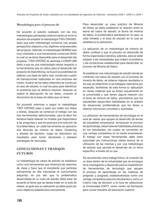 Artículos de Proyectos de Grado realizados por los estudiantes de Ingeniería de Sistemas - semestres 2008-1, 2008-2 y 2009-1



Metodología para el proceso de                                  Para desarrollar un caso práctico de Minería
                                                                de Datos se debe establecer la relación entre la
De acuerdo al estudio realizado con las tres                    teoría de casos de estudio, la teoría de minería
metodologías planteadas anteriormente se tomó la                de datos, la problemática planteada en el caso, la
decisión de emplear la metodología TWO CROWS,                   vista minable y el área de estudio en la cual se
dado que esta metodología conserva una amplia                   establezca su aplicación.
perspectiva respecto a los objetivos empresariales
del proyecto. Además, la metodología SEMMA esta                 La aplicación de un metodología de minería de
                                                                datos conlleva a que el proceso se desarrolle de
muy orientada a una herramienta comercial (SAS)
                                                                forma organizada e iterativa, además, esta se debe
la cual no se tenía disponible para el desarrollo del
                                                                adaptar a las necesidades que rodeen el problema
proyecto. TWO CROWS se asemeja a CRISP-DM
                                                                y las condiciones establecidas para desarrollar un
dado a que es una metodología neutra respecto a
                                                                proceso de Minería de Datos.
la herramienta que se utilice para el desarrollo del
proyecto de Data Mining, se buscó la posibilidad de
                                                                Al establecer una metodología de estudio donde se
obtener una base de datos real, construida a partir
                                                                combinen los casos de estudio con el proceso de
de transacciones realizadas en una empresa del                  minería de datos, se obtiene mejores resultados a
medio. A partir de los datos obtenidos se construyó             los que se obtendrían si se trabajara cada tema por
el caso de estudio, lo cual dio paso para identiﬁcar            separado, facilitando de esta forma su aplicación
el problema que se debería resolver, después se                 en varias materias que se dictan actualmente en
realizó la descripción de los datos, creando el                 la universidad y que tienen alguna relación con
diccionario de la base de datos que se tenía.                   el tema de minería de datos, permitiendo que los
                                                                estudiantes desarrollen habilidades en el análisis
Se procedió entonces a seguir la metodología                    de situaciones problemáticas que los lleven a
TWO CROWS paso a paso por todas sus fases                       obtener soluciones concretas y acertadas.
y tareas, después se comenzó el trabajo con las
dos herramientas seleccionadas, aquí la labor fue               La utilización de herramientas de tecnología en el
iterativa hasta obtener un modelo que respondiera               aula de clases que apoyen el desarrollo de temas
a las preguntas y que se acercara a la solución de              de actualidad empresarial, enriquecen el proceso
la problemática, en cada herramienta se aplicaron               de aprendizaje, desarrollando habilidades prácticas
dos técnicas de minería de datos: Clustering                    en los estudiantes, las cuales se convierten en
y árboles de decisión, luego se obtuvieron los                  una ventaja competitiva en el medio empresarial.
resultados para tomar decisiones y plantear                     El trabajo con estas herramientas debe estar
estrategias de mercadeo.                                        soportado por instrucciones claras acerca de la
                                                                utilización de las mismas y por una metodología
                                                                de estudio que permita el desarrollo de un tema
CONCLUSIONES Y TRABAJOS
                                                                especíﬁco a través de su uso
FUTUROS
                                                                Se recomienda como trabajo futuro, la creación de
La metodología de casos de estudio se establece                 un área dentro de la Universidad que se encargue
como una herramienta que dinamiza las sesiones                  de la investigación y desarrollo para la implantación
de clase y hace que el estudiante que participa                 de herramientas de tecnología que apoyen
activamente en ella trascienda el conocimiento                  el proceso de aprendizaje en las materias de
adquirido, es por ello que la problemática                      pregrado y posgrado, estableciéndose como una
desarrollada en un caso de estudio debe estar de                ventaja competitiva para los estudiantes y como un
acuerdo al tema que se desea tratar en el aula de               criterio más de decisión a la hora de seleccionar
clases, al igual que su aplicación se debe guiar por            la Universidad EAFIT, como centro de formación
unos objetivos establecidos previamente                         para cursar estudios de educación superior



150
 