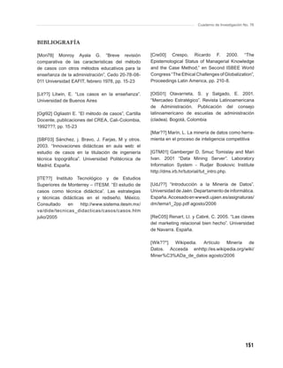 Cuaderno de Investigación No. 76



BIBLIOGRAFÍA

[Mon78] Monroy Ayala G. “Breve revisión               [Cre00] Crespo, Ricardo F. 2000. “The
comparativa de las características del método         Epistemological Status of Managerial Knowledge
de casos con otros métodos educativos para la         and the Case Method,” en Second ISBEE World
enseñanza de la administración”, Cedo 20-78-08-       Congress “The Ethical Challenges of Globalization”,
011 Universidad EAFIT, febrero 1978, pp. 15-23        Proceedings Latin America, pp. 210-8.

[Lit??] Litwin, E. “Los casos en la enseñanza”.       [OlS01] Olavarrieta, S. y Salgado, E. 2001.
Universidad de Buenos Aires                           “Mercadeo Estratégico”. Revista Latinoamericana
                                                      de Administración. Publicación del consejo
[Ogl92] Ogliastri E. “El método de casos”, Cartilla   latinoamericano de escuelas de administración
Docente, publicaciones del CREA, Cali-Colombia,       (cladea). Bogotá, Colombia
1992???, pp. 15-23
                                                      [Mar??] Marín, L. La minería de datos como herra-
[SBF03] Sánchez, j. Bravo, J. Farjas, M y otros.      mienta en el proceso de inteligencia competitiva
2003. “Innovaciones didácticas en aula web: el
estudio de casos en la titulación de ingeniería       [GTM01] Gamberger D, Smuc Tomislay and Mari
técnica topográﬁca”. Universidad Politécnica de       Ivan. 2001 “Data Mining Server”. Laboratory
Madrid. España.                                       Information System - Rudjer Boskovic Institute
                                                      http://dms.irb.hr/tutorial/tut_intro.php.
[ITE??] Instituto Tecnológico y de Estudios
Superiores de Monterrey – ITESM. “El estudio de       [UdJ??] “Introducción a la Minería de Datos”.
casos como técnica didáctica”. Las estrategias        Universidad de Jaén. Departamento de informática.
y técnicas didácticas en el rediseño. México.         España. Accesado en wwwdi.ujaen.es/asignaturas/
Consultado     en   http://www.sistema.itesm.mx/      dm/tema1_2pp.pdf agosto/2006
va/dide/tecnicas_didacticas/casos/casos.htm
julio/2005                                            [ReC05] Renart, Ll. y Cabré, C. 2005. “Las claves
                                                      del marketing relacional bien hecho”. Universidad
                                                      de Navarra. España.

                                                      [Wik??*] Wikipedia. Artículo    Minería    de
                                                      Datos. Accesda enhttp://es.wikipedia.org/wiki/
                                                      Miner%C3%ADa_de_datos agosto/2006




                                                                                                        151
 