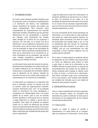 Cuaderno de Investigación No. 76



1. INTRODUCCIÓN                                         Luego de determinar el valor de la información, es
                                                        necesario establecer de qué forma se va a utilizar,
El mundo actual presenta grandes desafíos para          es decir, los procesos en los cuales va a ser
las empresas, pues su tendencia a la globalización      empleada. En este punto la información se convierte
y el dinamismo del entorno, han establecido             en un recurso de los procesos organizacionales,
nuevos imperativos de negocio que exigen una            que así como los otros recursos humanos y físicos,
mayor competitividad. Para aumentar dicha               necesita asignársele un costo.
competitividad las organizaciones han buscado
desarrollar ventajas competitivas que les permitan      Al no ser conscientes de los costos asociados a la
diferenciarse de sus competidores y aumentar            información y al no tener claro su valor potencial,
sus ingresos, pero típicamente han basado               que puede ser usado para generar ingresos, las
estas ventajas en el precio de sus productos o          empresas están asumiendo una serie de costos
servicios. Por otro lado, en la actual “Era de la       de oportunidad que pueden llegar a ser un mal
Información” se ha resaltado la importancia de la       no identiﬁcado para las mismas. Es importante
información como recurso crítico de las empresas        reconocer que esta situación no es ajena a las
y se ha propiciado el auge de las tecnologías de        PYMES, que por sus características son más
información. Dentro de dichas consideraciones se        vulnerables a tener impactos negativos que les
tiene que la información se ha convertido en un         pueden generar pérdidas.
arma competitiva de las empresas, que permite
crear ventajas competitivas sostenibles en el           Por lo tanto, en este proyecto se pretende ofrecer
tiempo que son difíciles de imitar.                     la adaptación de dos modelos que proporcionan
                                                        un marco de referencia para evaluar el valor
La información hace parte del conjunto de activos,      y para medir el costo de la información en las
llamados Activos Intangibles, los cuales constituyen    PYMES. Además se aspira ofrecer un conjunto de
el Capital Intelectual de las empresas. Algunas         recomendaciones que puedan ser de utilidad en
instituciones y compañías han formulado métodos         dichas empresas para manejar la relación entre
para la valoración de los mismos, tratando de           el Valor, el Costo y el Precio de la información.
encontrar formas en los cuales éstos puedan ser         Este último concepto surge como consecuencia
representados en los informes de contabilidad.          de los dos primeros, pero también está afectado
                                                        por variables del mercado, que no son objeto de
La información se constituye en un elemento vital       estudio de este proyecto de grado.
para la empresas, porque no importa cual sea
su tamaño, todas las organizaciones necesitan           2. CONCEPTOS CLAVES
procesar información para “vivir”. Si se pretende
utilizar la información con ﬁnes estratégicos y         Para un mejor entendimiento del tema propuesto,
competitivos es indispensable hacer una buena           se hace necesario aclarar los conceptos más
gestión de la misma, para lo que se necesita            relevantes los cuales constituyen la base para la
primero identiﬁcar la información que se requiere       formulación de las adaptaciones de los modelos
y luego determinar su utilidad y aporte para la         mencionados anteriormente.
compañía. Para lograr tal propósito se requiere
contar con un marco de referencia que permita           2.1 Información
hacer una evaluación de la información, en la cual se
examinen algunos aspectos que dicha información         Cuando un sujeto le asigna un sentido e
debe cumplir para que verdaderamente tenga valor        interpretación a la capta dentro de un contexto,
para la organización.                                   ésta se transforma en información. Como aﬁrma



                                                                                                          153
 