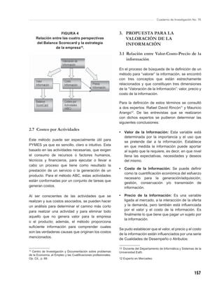 Cuaderno de Investigación No. 76



                   FIGURA 4                                     3. PROPUESTA PARA LA
     Relación entre las cuatro perspectivas                        VALORACIÓN DE LA
     del Balance Scorecard y la estrategia                         INFORMACIÓN
                de la empresa10.
                                                                3.1 Relación entre Valor-Costo-Precio de la
                                                                    información

                                                                En el proceso de búsqueda de la deﬁnición de un
                                                                método para “valorar” la información, se encontró
                                                                con tres conceptos que están estrechamente
                                                                relacionados y que constituyen tres dimensiones
                                                                de la “Valoración de la Información”: valor, precio y
                                                                costo de la información.

                                                                Para la deﬁnición de estos términos se consultó
                                                                a dos expertos: Rafael David Rincón11 y Mauricio
                                                                Arango12. De las entrevistas que se realizaron
                                                                con dichos expertos se pudieron determinar las
                                                                siguientes conclusiones:
2.7 Costeo por Actividades
                                                                •   Valor de la Información: Esta variable está
                                                                    determinada por la importancia y el uso que
Este método puede ser especialmente útil para
                                                                    se pretende dar a la información. Establece
PYMES ya que es sencillo, claro e intuitivo. Esta                   en que medida la información puede aportar
basado en las actividades necesarias, que exigen                    al sujeto que la requiere, es decir, en que nivel
el consumo de recursos o factores humanos,                          llena las expectativas, necesidades y deseos
técnicos y ﬁnancieros, para ejecutar o llevar a                     del mismo.
cabo un proceso que tiene como resultado la
                                                                •   Costo de la Información: Se puede deﬁnir
prestación de un servicio o la generación de un
                                                                    como la cuantiﬁcación económica del esfuerzo
producto. Para el método ABC, estas actividades
                                                                    necesario para la generación/adquisición,
están conformadas por un conjunto de tareas que
                                                                    gestión, conservación y/o transmisión de
generan costos.                                                     información.

Al ser conscientes de las actividades que se                    •   Precio de la Información: Es una variable
realizan y sus costos asociados, se pueden hacer                    ligada al mercado, a la interacción de la oferta
un análisis para determinar el camino más corto                     y la demanda, pero también está inﬂuenciada
para realizar una actividad y para eliminar todo                    por el valor y el costo de la información. Es
                                                                    ﬁnalmente lo que tiene que pagar un sujeto por
aquello que no genera valor para la empresa
                                                                    la información.
o el producto; además, el método proporciona
suﬁciente información para comprender cuales
                                                                Se pudo establecer que el valor, el precio y el costo
son las verdaderas causas que originan los costos
                                                                de la información están inﬂuenciados por una serie
mencionados.
                                                                de Cualidades de Desempeño o Atributos:

                                                                11 Docente del Departamento de Informática y Sistemas de la
10
  Centro de Investigación y Documentación sobre problemas       Universidad Eaﬁt.
de la Economía, el Empleo y las Cualiﬁcaciones profesionales.
Op. Cit., p. 68.                                                12 Experto en Mercadeo.




                                                                                                                      157
 