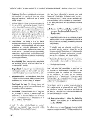 Artículos de Proyectos de Grado realizados por los estudiantes de Ingeniería de Sistemas - semestres 2008-1, 2008-2 y 2009-1



•   Veracidad: Se reﬁere a que se pueda comprobar               Hay que hacer más esfuerzo y pagar más para
    el origen de la información, de forma que lo que            tener más “Cualidades de Desempeño”, es decir,
    contenga sea cierto y por lo tanto que se pueda             se está dispuesto a pagar más en la medida en
    conﬁar en ella.                                             que se obtienen más “Cualidades de Desempeño”,
                                                                o sea, en la medida en la que la información tiene
•   Cantidad: Es importante que la información esté
                                                                más valor.
    en un volumen representativo como para que
    pueda mostrar tendencias reales y permita su
                                                                3.2 Costos de Oportunidad en las PYMES
    análisis. Claro que es indispensable aclarar que
    la cantidad de información debe ser lo suﬁciente
                                                                    por una Gestión de la Información
    para que sea representativa y relevante, pero                   Inadecuada
    no debe ser tal que pueda ocasionar excesos
    (infoxicación), que solo causan problemas.                  •   El desconocimiento de las empresas acerca de
                                                                    la información crítica conlleva a la perdida de la
•   Oportunidad: Se reﬁere a que se pueda                           oportunidad de cumplir eﬁciente y efectivamente
    disponer de la información en el momento que                    sus objetivos.
    se necesite. En contraposición, es importante
    evidenciar el carácter perecedero de la                     •   Es posible que los recursos económicos y
    información debido a la dinámica de cambio del                  humanos pueden estarse desviando en la
    mundo actual. La información debe generarse y                   ejecución de actividades que, por no disponer de
    notiﬁcarse a la par con los acontecimientos de                  la información necesaria y adecuada, no están
    tal manera que permita la toma de decisiones y                  aportando ningún valor a la organización.
    la actuación inmediata.
                                                                •   “Costos Ocultos” de los procesos de adquisición,
•   Accesibilidad: Esta característica establece                    conservación, y transmisión de la información.
    que se debe acceder a la información de la
                                                                •   Estrategia inadecuada
    forma más fácil posible.

•   Originalidad: Se requiere que una determinada               Las cualidades de desempeño o atributos de
    información pueda ser diferenciable de otra,                la información anteriormente mencionados, se
    pero en la medida que siendo diferente es útil.             convierten pues, en “criterios de observación”
                                                                de las empresas, de forma que las mismas
•   Almacenabilidad: Debe ser posible almacenar                 puedan evaluar su información a partir de dichas
    y conservar la información para que pueda estar             características, buscando determinar en que grado
    disponible para el uso cuando se necesite.                  dicha información las posee.

•   Elasticidad de Uso: En ciertos casos es
                                                                Teniendo en cuenta el carácter perecedero de la
    necesario que la misma información pueda ser
                                                                información surge la necesidad que las PYMES
    empleada en diferentes usos.
                                                                se orienten a realizar cambios en su dinámica
•   Actualidad: Está relacionada con la pregunta                de negocio, de modo que no corran el riesgo de
    de ¿Cuándo se obtuvo la información?. La                    asumir costos de oportunidad.
    respuesta a la misma debería ser el menor
    tiempo posible dependiendo del contexto en el               3.3 Recomendaciones sobre la Relación
    que se utiliza la información.
                                                                    Valor-Costo-Precio de la Información
                                                                    en las PYMES
A partir de estas características se pueden
establecer una relación muy importante entre                    En esta sección se pretende proporcionar una lista
Valor, Costo y Precio de la Información:                        de recomendaciones a las PYMES acerca de cómo



158
 