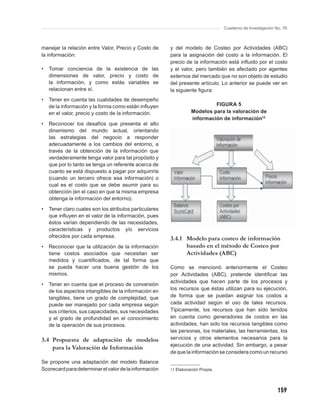 Cuaderno de Investigación No. 76



manejar la relación entre Valor, Precio y Costo de      y del modelo de Costeo por Actividades (ABC)
la información:                                         para la asignación del costo a la información. El
                                                        precio de la información está inﬂuido por el costo
•   Tomar conciencia de la existencia de las            y el valor, pero también es afectado por agentes
    dimensiones de valor, precio y costo de             externos del mercado que no son objeto de estudio
    la información, y como estás variables se           del presente artículo. Lo anterior se puede ver en
    relacionan entre sí.                                la siguiente ﬁgura:
•   Tener en cuenta las cualidades de desempeño
    de la información y la forma como están inﬂuyen                        FIGURA 5
    en el valor, precio y costo de la información.                Modelos para la valoración de
                                                                  información de información13
•   Reconocer los desafíos que presenta el alto
    dinamismo del mundo actual, orientando
    las estrategias del negocio a responder
    adecuadamente a los cambios del entorno, a
    través de la obtención de la información que
    verdaderamente tenga valor para tal propósito y
    que por lo tanto se tenga un referente acerca de
    cuanto se está dispuesto a pagar por adquirirla
    (cuando un tercero ofrece esa información) o
    cual es el costo que se debe asumir para su
    obtención (en el caso en que la misma empresa
    obtenga la información del entorno).

•   Tener claro cuales son los atributos particulares
    que inﬂuyen en el valor de la información, pues
    éstos varían dependiendo de las necesidades,
    características y productos y/o servicios
    ofrecidos por cada empresa.                         3.4.1 Modelo para costeo de información
•   Reconocer que la utilización de la información            basado en el método de Costeo por
    tiene costos asociados que necesitan ser                  Actividades (ABC)
    medidos y cuantiﬁcados, de tal forma que
    se pueda hacer una buena gestión de los             Como se mencionó anteriormente el Costeo
    mismos.                                             por Actividades (ABC), pretende identiﬁcar las
                                                        actividades que hacen parte de los procesos y
•   Tener en cuenta que el proceso de conversión
    de los aspectos intangibles de la información en    los recursos que éstas utilizan para su ejecución,
    tangibles, tiene un grado de complejidad, que       de forma que se puedan asignar los costos a
    puede ser manejado por cada empresa según           cada actividad según el uso de tales recursos.
    sus criterios, sus capacidades, sus necesidades     Típicamente, los recursos que han sido tenidos
    y el grado de profundidad en el conocimiento        en cuenta como generadores de costos en las
    de la operación de sus procesos.                    actividades, han sido los recursos tangibles como
                                                        las personas, los materiales, las herramientas, los
3.4 Propuesta de adaptación de modelos                  servicios y otros elementos necesarios para la
                                                        ejecución de una actividad. Sin embargo, a pesar
    para la Valoración de Información
                                                        de que la información se considera como un recurso
Se propone una adaptación del modelo Balance
Scorecard para determinar el valor de la información    13 Elaboración Propia.




                                                                                                            159
 