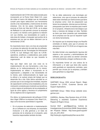 Artículos de Proyectos de Grado realizados por los estudiantes de Ingeniería de Sistemas - semestres 2008-1, 2008-2 y 2009-1



implementación del C.R.M. libre seleccionado para               •   No se debe seleccionar una tecnología por
incorporarlo en la Pyme Color Wash S.A, pues                        seleccionar; sino que el proceso de selección
dio orden al marco de trabajo que se necesitaba                     debe estar orientado por restricciones que tiene
cumplir para lograr seleccionar una herramienta                     la empresa como: nivel de preparación que
acorde a las necesidades y restricciones de dicha                   tienen los empleados, idiomas que se dominan,
empresa. Uno de los pasos importantes que                           presupuesto que tiene la empresa para invertir
enuncia el Ciclo de Vida del C.R.M., es la etapa                    en el proyecto, infraestructura tecnológica que
de Reﬂexión la cuál permitió conocer la empresa                     tiene y maneras de trabajar en ésta. También
en cuanto a la manera como gestiona la relación                     se tiene que tener presente qué necesidades
con sus clientes, sus necesidades en cuanto a                       de la empresa son las que se requieren suplir
esta área de trabajo y bosquejar qué puntos de la                   con dicha herramienta.
empresa son los que se deben intervenir con la
herramienta C.R.M.                                              •   Se requiere que la empresa tenga una ﬁlosofía
                                                                    orientada al cliente, para que el proceso de
Es importante tener claro a la hora de emprender                    alineamiento de la TI C.R.M con el negocio sea
un proceso de selección de este tipo de software,                   más fácil.
la Arquitectura de las Tecnologías de Información
C.R.M, la cual distingue tres tipos de C.R.M.:                  •   Se debe brindar una capacitación rigurosa del
operativos, analíticos y colaborativos; para poder                  sistema a los usuarios y administradores del
determinar cuál de éstas es que necesita la                         software, para que estos se sientan cómodos
organización.                                                       con la herramienta y tengan conﬁanza en ella.

                                                                •   Es importante formar en una cultura de la
Hay que dejar claro que una cosa es la
                                                                    información y el valor que tiene ella cuando
implementación de una herramienta y otra muy
                                                                    está guardada en repositorios centrales, para
distinta es la institucionalización de la misma.
                                                                    permitir que circule por la empresa y también
Implementarla se reﬁere a incorporarla en la
                                                                    para garantizar su seguridad.
organización y adaptarla a las necesidades de
la misma, pero institucionalizarla es lograr que
la utilicen y la vuelvan propia del trabajo que se              BIBLIOGRAFÍA
desarrolla día a día. Esta última actividad es un
proceso que no se consigue de inmediato, requiere               GARTNER Group 2004 annual Report. Magic
de capacitación continua a los empleados y de una               Cuadrant for C.R.M., Customer Service and
motivación constante para mostrarle sus beneﬁcios               Support Applications.
y cómo mejora el rendimiento de los empleados al
igual de cómo agiliza y favorece el cumplimiento                GARTNER Group / Meta Group webside www.
de los objetivos de la organización.                            gartner.com

Por último, la implementación del software C.R.M.               CARROLL, Beckey. Stop Random Acts of C.R.M.,
libre Vtiger CRM en la empresa Color Wash S.A.,                 Delivering a seamless Customer Experience
deja como lecciones aprendidas lo siguiente:                    Peppers & Rogers Group.

•    En el proceso de selección e implementación                Gunnar Wolf - gwolf@gwolf.org. Instituto de
     de un software en una empresa, es importante               Investigaciones Económicas UNAM. Desarrollador
     involucrar a la alta gerencia y el resto de                del Proyecto Debian. http://www.gwolf.org/soft/
     personas de la empresa en el proyecto, para                que_es_soft_libre/.
     hacerlos responsables también de éste.                     http://www.gnu.org/philosophy/free-sw.es.html



16
 
