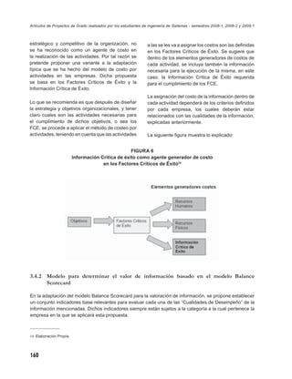 Artículos de Proyectos de Grado realizados por los estudiantes de Ingeniería de Sistemas - semestres 2008-1, 2008-2 y 2009-1



estratégico y competitivo de la organización, no                a las se les va a asignar los costos son las deﬁnidas
se ha reconocido como un agente de costo en                     en los Factores Críticos de Éxito. Se sugiere que
la realización de las actividades. Por tal razón se             dentro de los elementos generadores de costos de
pretende proponer una variante a la adaptación                  cada actividad, se incluya también la información
típica que se ha hecho del modelo de costo por                  necesaria para la ejecución de la misma, en este
actividades en las empresas. Dicha propuesta                    caso, la Información Crítica de Éxito requerida
se basa en los Factores Críticos de Éxito y la                  para el cumplimiento de los FCE.
Información Crítica de Éxito.
                                                                La asignación del costo de la información dentro de
Lo que se recomienda es que después de diseñar                  cada actividad dependerá de los criterios deﬁnidos
la estrategia y objetivos organizacionales, y tener             por cada empresa, los cuales deberán estar
claro cuales son las actividades necesarias para                relacionados con las cualidades de la información,
el cumplimiento de dichos objetivos, o sea los                  explicadas anteriormente.
FCE, se procede a aplicar el método de costeo por
actividades, teniendo en cuenta que las actividades             La siguiente ﬁgura muestra lo explicado:


                                                   FIGURA 6
                         Información Crítica de éxito como agente generador de costo
                                      en los Factores Críticos de Éxito14




3.4.2 Modelo para determinar el valor de información basado en el modelo Balance
      Scorecard

En la adaptación del modelo Balance Scorecard para la valoración de información, se propone establecer
un conjunto indicadores base relevantes para evaluar cada una de las “Cualidades de Desempeño” de la
información mencionadas. Dichos indicadores siempre están sujetos a la categoría a la cual pertenece la
empresa en la que se aplicará esta propuesta.



14 Elaboración Propia.




160
 