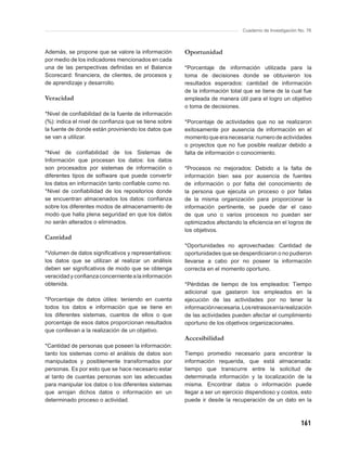 Cuaderno de Investigación No. 76



Además, se propone que se valore la información       Oportunidad
por medio de los indicadores mencionados en cada
una de las perspectivas deﬁnidas en el Balance        *Porcentaje de información utilizada para la
Scorecard: ﬁnanciera, de clientes, de procesos y      toma de decisiones donde se obtuvieron los
de aprendizaje y desarrollo.                          resultados esperados: cantidad de información
                                                      de la información total que se tiene de la cual fue
Veracidad                                             empleada de manera útil para el logro un objetivo
                                                      o toma de decisiones.
*Nivel de conﬁabilidad de la fuente de información
(%): indica el nivel de conﬁanza que se tiene sobre   *Porcentaje de actividades que no se realizaron
la fuente de donde están proviniendo los datos que    exitosamente por ausencia de información en el
se van a utilizar.                                    momento que era necesaria: numero de actividades
                                                      o proyectos que no fue posible realizar debido a
*Nivel de conﬁabilidad de los Sistemas de             falta de información o conocimiento.
Información que procesan los datos: los datos
son procesados por sistemas de información o          *Procesos no mejorados: Debido a la falta de
diferentes tipos de software que puede convertir      información bien sea por ausencia de fuentes
los datos en información tanto conﬁable como no.      de información o por falta del conocimiento de
*Nivel de conﬁabilidad de los repositorios donde      la persona que ejecuta un proceso o por fallas
se encuentran almacenados los datos: conﬁanza         de la misma organización para proporcionar la
sobre los diferentes modos de almacenamiento de       información pertinente, se puede dar el caso
modo que halla plena seguridad en que los datos       de que uno o varios procesos no puedan ser
no serán alterados o eliminados.                      optimizados afectando la eﬁciencia en el logros de
                                                      los objetivos.
Cantidad
                                                      *Oportunidades no aprovechadas: Cantidad de
*Volumen de datos signiﬁcativos y representativos:    oportunidades que se desperdiciaron o no pudieron
los datos que se utilizan al realizar un análisis     llevarse a cabo por no poseer la información
deben ser signiﬁcativos de modo que se obtenga        correcta en el momento oportuno.
veracidad y conﬁanza concerniente a la información
obtenida.                                             *Pérdidas de tiempo de los empleados: Tiempo
                                                      adicional que gastaron los empleados en la
*Porcentaje de datos útiles: teniendo en cuenta       ejecución de las actividades por no tener la
todos los datos e información que se tiene en         información necesaria. Los retrasos en la realización
los diferentes sistemas, cuantos de ellos o que       de las actividades pueden afectar el cumplimiento
porcentaje de esos datos proporcionan resultados      oportuno de los objetivos organizacionales.
que conllevan a la realización de un objetivo.
                                                      Accesibilidad
*Cantidad de personas que poseen la información:
tanto los sistemas como el análisis de datos son      Tiempo promedio necesario para encontrar la
manipulados y posiblemente transformados por          información requerida, que está almacenada:
personas. Es por esto que se hace necesario estar     tiempo que transcurre entre la solicitud de
al tanto de cuantas personas son las adecuadas        determinada información y la localización de la
para manipular los datos o los diferentes sistemas    misma. Encontrar datos o información puede
que arrojan dichos datos o información en un          llegar a ser un ejercicio dispendioso y costos, esto
determinado proceso o actividad.                      puede ir desde la recuperación de un dato en la



                                                                                                         161
 