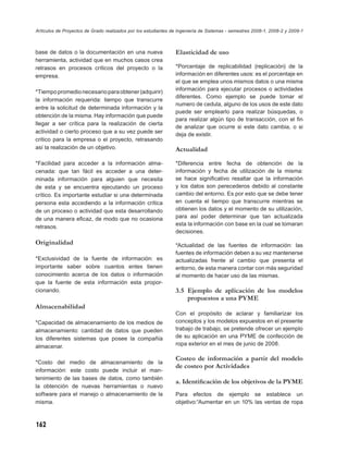 Artículos de Proyectos de Grado realizados por los estudiantes de Ingeniería de Sistemas - semestres 2008-1, 2008-2 y 2009-1



base de datos o la documentación en una nueva                   Elasticidad de uso
herramienta, actividad que en muchos casos crea
retrasos en procesos críticos del proyecto o la                 *Porcentaje de replicabilidad (replicación) de la
empresa.                                                        información en diferentes usos: es el porcentaje en
                                                                el que se emplea unos mismos datos o una misma
*Tiempo promedio necesario para obtener (adquirir)              información para ejecutar procesos o actividades
                                                                diferentes. Como ejemplo se puede tomar el
la información requerida: tiempo que transcurre
                                                                numero de cedula, alguno de los usos de este dato
entre la solicitud de determinada información y la
                                                                puede ser emplearlo para realizar búsquedas, o
obtención de la misma. Hay información que puede
                                                                para realizar algún tipo de transacción, con el ﬁn
llegar a ser crítica para la realización de cierta
                                                                de analizar que ocurre si este dato cambia, o si
actividad o cierto proceso que a su vez puede ser
                                                                deja de existir.
critico para la empresa o el proyecto, retrasando
así la realización de un objetivo.                              Actualidad

*Facilidad para acceder a la información alma-                  *Diferencia entre fecha de obtención de la
cenada: que tan fácil es acceder a una deter-                   información y fecha de utilización de la misma:
minada información para alguien que necesita                    se hace signiﬁcativo resaltar que la información
de esta y se encuentra ejecutando un proceso                    y los datos son perecederos debido al constante
crítico. Es importante estudiar si una determinada              cambio del entorno. Es por esto que se debe tener
persona esta accediendo a la información crítica                en cuenta el tiempo que transcurre mientras se
de un proceso o actividad que esta desarrollando                obtienen los datos y el momento de su utilización,
de una manera eﬁcaz, de modo que no ocasiona                    para así poder determinar que tan actualizada
                                                                esta la información con base en la cual se tomaran
retrasos.
                                                                decisiones.
Originalidad                                                    *Actualidad de las fuentes de información: las
                                                                fuentes de información deben a su vez mantenerse
*Exclusividad de la fuente de información: es                   actualizadas frente al cambio que presenta el
importante saber sobre cuantos entes tienen                     entorno, de esta manera contar con más seguridad
conocimiento acerca de los datos o información                  al momento de hacer uso de las mismas.
que la fuente de esta información esta propor-
cionando.                                                       3.5 Ejemplo de aplicación de los modelos
                                                                    propuestos a una PYME
Almacenabilidad
                                                                Con el propósito de aclarar y familiarizar los
*Capacidad de almacenamiento de los medios de                   conceptos y los modelos expuestos en el presente
almacenamiento: cantidad de datos que pueden                    trabajo de trabajo, se pretende ofrecer un ejemplo
los diferentes sistemas que posee la compañía                   de su aplicación en una PYME de confección de
almacenar.                                                      ropa exterior en el mes de junio de 2008.

                                                                Costeo de información a partir del modelo
*Costo del medio de almacenamiento de la
                                                                de costeo por Actividades
información: este costo puede incluir el man-
tenimiento de las bases de datos, como también
                                                                a. Identiﬁcación de los objetivos de la PYME
la obtención de nuevas herramientas o nuevo
software para el manejo o almacenamiento de la                  Para efectos de ejemplo se establece un
misma.                                                          objetivo:“Aumentar en un 10% las ventas de ropa



162
 