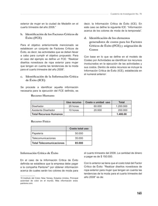 Cuaderno de Investigación No. 76



exterior de mujer en la ciudad de Medellín en el                  decir, la Información Crítica de Éxito (ICE). En
cuarto trimestre del año 2008.”                                   este caso se deﬁne la siguiente ICE: “Información
                                                                  acerca de los colores de moda de la temporada”.
b. Identiﬁcación de los Factores Críticos de
   Éxito (FCE)                                                    d. Identiﬁcación de los elementos
                                                                     generadores de costos para los Factores
Para el objetivo anteriormente mencionado se                         Críticos de Éxito (FCE) y asignación de
establecen un conjunto de Factores Críticos de                       Costos
Éxito, es decir, las actividades que se deben llevar
a cabo para cumplir el objetivo propuesto. Para                   Con base en lo que se deﬁne en el modelo de
el caso del ejemplo se deﬁne un FCE: “Realizar                    Costeo por Actividades se identiﬁcan los recursos
diseños novedosos de ropa exterior para mujer                     involucrados en la ejecución de las actividades y
que tengan en cuenta las tendencias de la moda                    sus costos. Dentro de estos recursos se incluye la
para el cuarto trimestre del año 2008”.                           Información Crítica de Éxito (ICE), establecida en
                                                                  el numeral anterior:
c. Identiﬁcación de la Información Crítica
   de Éxito (ICE)

Se procede a identiﬁcar aquella información
necesaria para la ejecución del FCE deﬁnido, es
           Recurso Humano

                                                Uso recurso        Costo x unidad uso             Total
            Diseñador                              20 horas                60.000              1.200.000
            Asistente Diseñador                    10 horas                20.000                200.000
            Total Recursos Humanos                                                              1.400.00

           Recurso Físico

                                                   Costo total uso
            Papelería                                    50.000
            Telecomunicaciones                           35.000
            Total Telecomunicaciones                     85.000


Información Crítica de Éxito                                      el cuarto trimestre del 2008. La cantidad de dinero
                                                                  a pagar es de $ 150.000.
En el caso de la Información Crítica de Éxito
deﬁnida se establece que la empresa debe pagar                    Con lo anterior se tiene que el costo total del Factor
a la compañía Pantone15 por obtener información                   Crítico de Éxito: “Realizar diseños novedosos de
acerca de cuales serán los colores de moda para                   ropa exterior para mujer que tengan en cuenta las
                                                                  tendencias de la moda para el cuarto trimestre del
15 Instituto del Color, New Yersey, Estados Unidos. Principal     año 2008” es de:
autoridad de color en el mundo. Más información www.
pantone.com.



                                                                                                                     163
 