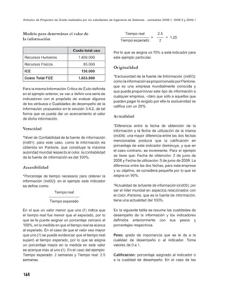 Artículos de Proyectos de Grado realizados por los estudiantes de Ingeniería de Sistemas - semestres 2008-1, 2008-2 y 2009-1



Modelo para determinar el valor de                                       Tiempo real
                                                                      ________________
                                                                                                2.5
                                                                                               ____
la información                                                                             =          = 1.25
                                                                     Tiempo esperado             2

                                   Costo total uso
                                                                Por lo que se asigna un 75% a este indicador para
 Recursos Humanos                      1.400.000                este ejemplo particular.
 Recursos Físicos                          85.000
                                                                Originalidad
 ICE                                     150.000
 Costo Total FCE                       1.653.000                *Exclusividad de la fuente de Información (ind03):
                                                                como la información es proporcionada por Pantone,
                                                                que es una empresa mundialmente conocida y
Para la misma Información Crítica de Éxito deﬁnida
                                                                que puede proporcionar este tipo de información a
en el ejemplo anterior, se van a deﬁnir una serie de
                                                                cualquier empresa, -claro que sólo a aquellas que
indicadores con el propósito de evaluar algunos
                                                                pueden pagar lo exigido por ella-la exclusividad se
de los atributos o Cualidades de desempeño de la
                                                                caliﬁca con un 20%.
información propuestos en la sección 3.4.2, de tal
forma que se pueda dar un acercamiento al valor
                                                                Actualidad
de dicha información.
                                                                *Diferencia entre la fecha de obtención de la
Veracidad                                                       información y la fecha de utilización de la misma
*Nivel de Conﬁabilidad de la fuente de información              (ind04): una mayor diferencia entre las dos fechas
(ind01): para este caso, como la información es                 mencionadas produce que la caliﬁcación en
obtenida en Pantone, que constituye la máxima                   porcentaje de este indicador disminuya, y que en
autoridad mundial respecto al color, la conﬁabilidad            el caso contrario, se incremente. Para el ejemplo
de la fuente de información es del 100%.                        se tiene que: Fecha de obtención: 2 de junio de
                                                                2008 y Fecha de utilización: 5 de junio de 2008. La
                                                                diferencia entre las dos fechas, para esta empresa
Accesibilidad
                                                                y su objetivo, se considera pequeña por lo que se
*Porcentaje de tiempo necesario para obtener la                 asigna un 90%.
información (ind02): en el ejemplo este indicador
se deﬁne como:                                                  *Actualidad de la fuente de información (ind05): por
                                                                ser el líder mundial en aspectos relacionados con
                      Tiempo real
                  ________________                              el color, Pantone, que es la fuente de información,
                   Tiempo esperado                              tiene una actualidad del 100%.

En el que un valor menor que uno (1) indica que                 En la siguiente tabla se resume las cualidades de
el tiempo real fue menor que el esperado, por lo                desempeño de la información y los indicadores
que se le puede asignar un porcentaje cercano al                deﬁnidos anteriormente con sus pesos y
100%, en la medida en que el tiempo real se acerca              porcentajes respectivos.
al esperado. En el caso de que el valor sea mayor
que uno (1) se puede evidenciar que el tiempo real              Peso: grado de importancia que se le da a la
superó al tiempo esperado, por lo que se asigna                 cualidad de desempeño o al indicador. Toma
un porcentaje mayor en la medida en este valor                  valores de 0 a 1.
se acerque más al uno (1). En el caso del ejemplo:
Tiempo esperado: 2 semanas y Tiempo real: 2.5                   Caliﬁcación: porcentaje asignado al indicador o
semanas.                                                        a la cualidad de desempeño. En el caso de las



164
 