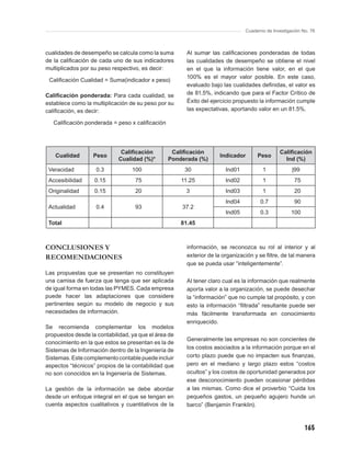 Cuaderno de Investigación No. 76



cualidades de desempeño se calcula como la suma         Al sumar las caliﬁcaciones ponderadas de todas
de la caliﬁcación de cada uno de sus indicadores        las cualidades de desempeño se obtiene el nivel
multiplicados por su peso respectivo, es decir:         en el que la información tiene valor, en el que
                                                        100% es el mayor valor posible. En este caso,
 Caliﬁcación Cualidad = Suma(indicador x peso)
                                                        evaluado bajo las cualidades deﬁnidas, el valor es
Caliﬁcación ponderada: Para cada cualidad, se           de 81.5%, indicando que para el Factor Crítico de
establece como la multiplicación de su peso por su      Éxito del ejercicio propuesto la información cumple
caliﬁcación, es decir:                                  las expectativas, aportando valor en un 81.5%.

   Caliﬁcación ponderada = peso x caliﬁcación




                              Caliﬁcación        Caliﬁcación                                   Caliﬁcación
   Cualidad       Peso                                               Indicador       Peso
                             Cualidad (%)*      Ponderada (%)                                    Ind (%)
 Veracidad          0.3           100                  30               Ind01          1             |99
 Accesibilidad     0.15            75                 11.25             Ind02          1              75
 Originalidad      0.15            20                  3                Ind03          1              20
                                                                        Ind04         0.7             90
 Actualidad         0.4            93                 37.2
                                                                        Ind05         0.3            100
 Total                                                81.45



CONCLUSIONES Y                                          información, se reconozca su rol al interior y al
RECOMENDACIONES                                         exterior de la organización y se ﬁltre, de tal manera
                                                        que se pueda usar “inteligentemente”.
Las propuestas que se presentan no constituyen
una camisa de fuerza que tenga que ser aplicada         Al tener claro cual es la información que realmente
de igual forma en todas las PYMES. Cada empresa         aporta valor a la organización, se puede desechar
puede hacer las adaptaciones que considere              la “información” que no cumple tal propósito, y con
pertinentes según su modelo de negocio y sus            esto la información “ﬁltrada” resultante puede ser
necesidades de información.                             más fácilmente transformada en conocimiento
                                                        enriquecido.
Se recomienda complementar los modelos
propuestos desde la contabilidad, ya que el área de
                                                        Generalmente las empresas no son concientes de
conocimiento en la que estos se presentan es la de
Sistemas de Información dentro de la Ingeniería de      los costos asociados a la información porque en el
Sistemas. Este complemento contable puede incluir       corto plazo puede que no impacten sus ﬁnanzas,
aspectos “técnicos” propios de la contabilidad que      pero en el mediano y largo plazo estos “costos
no son conocidos en la Ingeniería de Sistemas.          ocultos” y los costos de oportunidad generados por
                                                        ese desconocimiento pueden ocasionar pérdidas
La gestión de la información se debe abordar            a las mismas. Como dice el proverbio “Cuida los
desde un enfoque integral en el que se tengan en        pequeños gastos, un pequeño agujero hunde un
cuenta aspectos cualitativos y cuantitativos de la      barco” (Benjamín Franklin).



                                                                                                           165
 