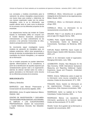 Artículos de Proyectos de Grado realizados por los estudiantes de Ingeniería de Sistemas - semestres 2008-1, 2008-2 y 2009-1



Los conceptos y modelos encontrados para la                     CORNELLA, Alfons. Infonomía.com: La gestión
valoración de activos intangibles proporcionaron                inteligente de la información en las organizaciones.
una buena base para analizar y determinar de                    Bilbao: Deusto. 2002.
una manera organizada cuales son los activos
intangibles, como lo es la información, que                     CORNELLA, Alfons. La información alimenta y
pueden afectar tanto el costo como la eﬁciencia                 ahoga. 2000.
en los proceso o en los diferentes proyectos de las
empresas.                                                       CORNELLA, Alfons. La información                   no    es
                                                                necesariamente conocimiento. 2000.
Las adaptaciones hechas del modelo de Costos
                                                                DRUKER, Peter F. Los desafíos de la gerencia
basado en Actividades (ABC) en conjunto con
                                                                para el siglo XXI. Bogotá: Norma, 1999.
el modelo Balance Scorecard, proporcionan
indirectamente un mejor entendimiento de los
                                                                FLORES, Pedro. Capital Intelectual: Conceptos
procesos a las personas involucradas en ellos,
                                                                y Herramientas. Centro de Sistemas de
desde la perspectiva de la información.
                                                                Conocimiento, Tecnológico de Monterrey. 2000.
                                                                p.17.
Se recomienda seguir investigando nuevos
modelos de valoración de intangibles para, en                   KAPLAN, Robert; NORTON, David. Cuadro de
trabajos posteriores, deﬁnir otras perspectivas y               Mando Integral. Gestión 2000. Barcelona. Octubre
formas de abordar la problemática de la medición                2000. p.16
cuantitativa de Activos Intangibles, y en especial
de la información.                                              KAYE, D. An information model of organization.
                                                                Managing Information, June, 1986.
Con el modelo propuesto se pueden determinar
agentes diferenciadores de la competencia, a                    LEADBEATER, Charles. New Measures for the
partir de la identiﬁcación de aquellos aspectos que             New Economy. OCDE International Symposium
verdaderamente aportan valor a la organización,                 Measuring and Reporting Intellectual Capital:
además de obtener claridad sobre los costos y                   Experience, Issues and Prospects. Amsterdam
gastos asociados a la información como recurso                  9-10 Junio 1999.
de los diferentes procesos de la empresa.
                                                                PAÑOS, Antonio. Reﬂexiones sobre el papel de
BIBLIOGRAFÍA                                                    la información como recurso competitivo de la
                                                                empresa. Anales de documentación, Nº 2, 1999.
Libros y Artículos
                                                                PONJUÁN, Gloria. Gestión de Información en
BARRUECO, José Manuel. Preservación                      y      las organizaciones: Principios, conceptos y
Conservación de documentos digitales. 2005.                     aplicaciones. Chile: Impresos Universitaria. 1998.

BROOKING, Annie. El capital Intelectual. México:                RODRÍGUEZ, Astrid. La realidad de la Pyme
PAIDOS. 1997.                                                   Colombiana. Fundes Colombia. 2003.

CENTRO DE INVESTIGACIÓN Y DOCUMEN-                              RODRÍGUEZ, Blanca. Los repositorios de
TACIÓN SOBRE PROBLEMAS DE LA ECONOMÍA,                          Información, guardianes de la memoria digital.
EL EMPLEO Y LAS CUALIFICACIONES                                 Anales de Documentación, Nº 10, 2007.
PROFESIONALES. Gestión del Conocimiento
y Capital Intelectual. Donosita, San Sebastián.                 ROJAS, Yuniet. De la gestión de la información a
España.                                                         la gestión del conocimiento. 2007.



166
 