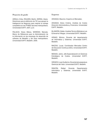 Cuaderno de Investigación No. 76



Proyectos de grado                                   Expertos

ARDILA, Erika, ROLDÁN, Martín, SERNA, Alexis.        ARANGO, Mauricio. Experto en Mercadeo.
Directrices para la deﬁnición de TIC que apoyen la
Inteligencia de Negocios para mejorar la ventaja     ARANGO, Diana Cristina. Analista de Costos
competitiva en las PYMES del área metropolitana.     Dirección Administrativa y Financiera. Universidad
Universidad EAFIT. 2007. p.23.                       EAFIT, Medellín.

PALACIO, Diana Milena, MORENO, Marcela.              BLANDÓN, Walter. Analista Técnico Biblioteca Luis
Marco de Referencia para la Administración de        Echevarria Villegas. Universidad EAFIT, Medellín.
la Información en las empresas de desarrollo de
                                                     HENAO, Mónica. Docente del departamento
software de Medellín y del Área metropolitana.
                                                     de Informática y Sistemas. Universidad EAFIT,
Universidad EAFIT, Medellín, 2006.
                                                     Medellín.

                                                     MACÍAS, Lucas. Coordinador Mercadeo Centro
                                                     de Educación Continua (CEC). Universidad EAFIT,
                                                     Medellín.

                                                     MESIAS, Jaime. Jefe Especialización en Gerencia
                                                     Estratégica de Costos. Universidad EAFIT,
                                                     Medellín.

                                                     OROZCO, Juan Guillermo. Docente de la asignatura
                                                     Gerencia del Valor. Universidad EAFIT, Medellín.

                                                     RINCÓN,     Rafael. Docente   Departamento
                                                     Informática y Sistemas. Universidad EAFIT,
                                                     Medellín.




                                                                                                      167
 