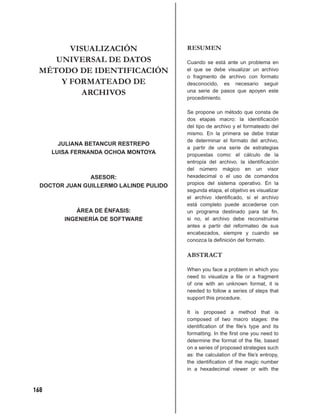 VISUALIZACIÓN                     RESUMEN
    UNIVERSAL DE DATOS                   Cuando se está ante un problema en
 MÉTODO DE IDENTIFICACIÓN                el que se debe visualizar un archivo
                                         o fragmento de archivo con formato
     Y FORMATEADO DE                     desconocido, es necesario seguir
          ARCHIVOS                       una serie de pasos que apoyen este
                                         procedimiento.

                                         Se propone un método que consta de
                                         dos etapas macro: la identiﬁcación
                                         del tipo de archivo y el formateado del
                                         mismo. En la primera se debe tratar
                                         de determinar el formato del archivo,
        JULIANA BETANCUR RESTREPO
                                         a partir de una serie de estrategias
      LUISA FERNANDA OCHOA MONTOYA       propuestas como: el cálculo de la
                                         entropía del archivo, la identiﬁcación
                                         del número mágico en un visor
                ASESOR:                  hexadecimal o el uso de comandos
  DOCTOR JUAN GUILLERMO LALINDE PULIDO   propios del sistema operativo. En la
                                         segunda etapa, el objetivo es visualizar
                                         el archivo identiﬁcado, si el archivo
                                         está completo puede accederse con
            ÁREA DE ÉNFASIS:             un programa destinado para tal ﬁn,
         INGENIERÍA DE SOFTWARE          si no, el archivo debe reconstruirse
                                         antes a partir del reformateo de sus
                                         encabezados, siempre y cuando se
                                         conozca la deﬁnición del formato.

                                         ABSTRACT

                                         When you face a problem in which you
                                         need to visualize a ﬁle or a fragment
                                         of one with an unknown format, it is
                                         needed to follow a series of steps that
                                         support this procedure.

                                         It is proposed a method that is
                                         composed of two macro stages: the
                                         identiﬁcation of the ﬁle’s type and its
                                         formatting. In the ﬁrst one you need to
                                         determine the format of the ﬁle, based
                                         on a series of proposed strategies such
                                         as: the calculation of the ﬁle’s entropy,
                                         the identiﬁcation of the magic number
                                         in a hexadecimal viewer or with the



168
 