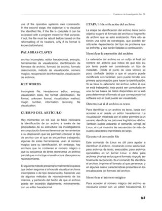 Cuaderno de Investigación No. 76



use of the operative system’s own commands.           ETAPA 1: Identiﬁcación del archivo
In the second stage, the objective is to visualize
the identiﬁed ﬁle, if the ﬁle is complete it can be   La etapa de identiﬁcación del archivo tiene como
accessed with a program meant for that purpose,       objetivo sugerir el formato del archivo o fragmento
if not, the ﬁle must be rebuilt before based on the   de archivo que se está analizando. Para ello se
reformatting of its headers, only if its format is    tienen una serie de estrategias, que pueden ser
known beforehand.                                     utilizadas dependiendo del tipo de problema que
                                                      se enfrente, y que serán listadas a continuación.
PALABRAS CLAVES                                       Identiﬁcar la extensión del archivo
archivo incompleto, editor hexadecimal, entropía,     La extensión del archivo es un suﬁjo al ﬁnal del
herramientas de visualización, identiﬁcación de       nombre del archivo que indica de qué tipo es,
formatos de archivo, formato de archivo, formato      por tanto puede ser considerada un tipo de
desconocido, método de visualización, número          metadato. Desde el punto de vista técnico es
mágico, recuperación de información, visualización    poco conﬁable debido a que el usuario puede
de archivos.                                          modiﬁcarla con facilidad, pero puede brindar una
                                                      primera aproximación para hacer la identiﬁcación.
KEY WORDS                                             Si se tiene la extensión del archivo sobre el que
                                                      se está trabajando, ésta podrá ser consultada en
Incomplete ﬁle, hexadecimal editor, entropy,          una de las bases de datos disponibles en la web
visualization tools, ﬁle format identiﬁcation, ﬁle    para determinar el formato al que corresponde y el
format, unknown format, visualization method,         software con el cual puede ser visualizado.
magin number, information recovery, ﬁle
                                                      Determinar si el archivo es texto
visualization.
                                                      Para identiﬁcar si un archivo es texto, basta con
CUERPO DEL ARTÍCULO                                   acceder a él desde un editor hexadecimal. La
                                                      visualización mostrada por el editor permitirá a un
Hay momentos en los que se hace necesaria             usuario identiﬁcar los patrones lingüísticos válidos.
la identiﬁcación de un archivo a través de las        También puede utilizarse el comando strings de
propiedades de su estructura; los investigadores      Linux, el cual muestra las secuencias de más de
en computación forense tienen varias herramientas     cuatro caracteres imprimibles de largo.
a su disposición que les permiten conocer el tipo
de archivo con el que se encuentran trabajando,       Ejecutar el comando ﬁle
algunas de estas herramientas usan el número          Este comando de Linux es útil para ayudar a
mágico para su identiﬁcación, sin embargo, hay        identiﬁcar el archivo, mostrando como salida text,
archivos que no contienen el número mágico o          para archivos de texto; executable, para archivos
que su secuencia de bytes representa un archivo       ejecutables en un kernel Linux; o data, para
parcial que no incluye una estructura clara para su   archivos binarios en los que el formato no pudo ser
reconocimiento.                                       ﬁnalmente reconocido. Si el comando ﬁle identiﬁca
                                                      el archivo, imprime el formato al que pertenece, y
El siguiente método presenta formalmente los pasos    en algunos casos, características presentes en los
que deben seguirse a la hora de visualizar archivos
                                                      encabezados del formato del archivo.
incompletos o de tipo desconocido, haciendo uso
de algunos métodos de reconocimiento de los           Identiﬁcar el número mágico
mismos, y partiendo del hecho de que el archivo
pueda ser accedido digitalmente, mínimamente,         Para acceder al número mágico del archivo es
con un editor hexadecimal.                            necesario contar con un editor hexadecimal. El



                                                                                                         169
 