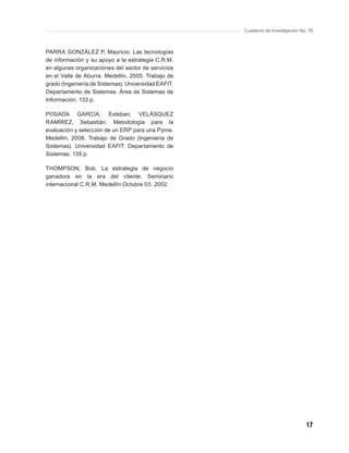 Cuaderno de Investigación No. 76



PARRA GONZÁLEZ P, Mauricio. Las tecnologías
de información y su apoyo a la estrategia C.R.M.
en algunas organizaciones del sector de servicios
en el Valle de Aburra. Medellín, 2005. Trabajo de
grado (Ingeniería de Sistemas). Universidad EAFIT.
Departamento de Sistemas. Área de Sistemas de
Información. 133 p.

POSADA GARCÍA, Esteban; VELÁSQUEZ
RAMÍREZ, Sebastián. Metodología para la
evaluación y selección de un ERP para una Pyme.
Medellín, 2008. Trabajo de Grado (Ingeniería de
Sistemas). Universidad EAFIT. Departamento de
Sistemas. 135 p.

THOMPSON, Bob. La estrategia de negocio
ganadora en la era del cliente. Seminario
internacional C.R.M. Medellín Octubre 03. 2002.




                                                                                 17
 