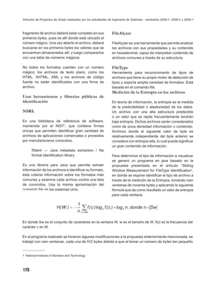 Artículos de Proyectos de Grado realizados por los estudiantes de Ingeniería de Sistemas - semestres 2008-1, 2008-2 y 2009-1



fragmento de archivo deberá estar completo en sus               FileAlyzer
primeros bytes, pues es allí donde está ubicado el
número mágico. Una vez abierto el archivo, deberá               FileAlyzer es una herramienta que permite analizar
buscarse en los primeros bytes los valores que se               los archivos con sus propiedades y su contenido
encuentran almacenados allí, y luego compararlos                en hexadecimal, capaz de interpretar contenido de
con una tabla de números mágicos.                               archivos comunes a través de su estructura.

No todos los formatos cuentan con un número                     FileType
mágico; los archivos de texto plano, como los                   Herramienta para reconocimiento de tipos de
HTML, XHTML, XML y los archivos de código                       archivos que tiene su propio motor de detección de
fuente no están identiﬁcados con una ﬁrma de                    tipos y soporta amplia variedad de formatos. Está
archivo.                                                        basada en el comando ﬁle.
                                                                Medición de la Entropía en los archivos
Usar herramientas y librerías públicas de
identiﬁcación                                                   En teoría de información, la entropía es la medida
                                                                de la predictibilidad o aleatoriedad de los datos.
NSRL                                                            Un archivo con una alta estructura predecible
                                                                o un valor que se repite frecuentemente tendrán
Es una biblioteca de referencia de software,                    baja entropía. Dichos archivos serán considerados
mantenida por el NIST1, que contiene ﬁrmas                      como de poca densidad información o contenido.
únicas que permiten identiﬁcar gran cantidad de                 Archivos donde el siguiente valor de byte es
archivos de aplicaciones comerciales o proveídos                relativamente independiente del byte anterior se
por manufactureros conocidos.                                   considera con entropía alta, lo cual puede signiﬁcar
                                                                un gran contenido de información.
      fﬁdent — Java metadata extraction / ﬁle
      format identiﬁcation library                              Para determinar el tipo de información a visualizar
                                                                se generó un programa en java basado en la
Es una librería para Java que permite extraer                   propuesta presentada en el artículo “Sliding
información de los archivos e identiﬁcar su formato,            Window Measurement for FileType Identiﬁcation”,
ésta colecta información sobre los formatos más                 en donde se expone identiﬁcar el tipo de archivo a
comunes y examina cada archivo contra una lista                 través de la medición de la Entropía, tomando cien
de conocidos. Usa la misma aproximación del                     ventanas de noventa bytes y aplicando la siguiente
comando ﬁle de los sistemas Unix.                               fórmula que da como resultado un valor de entropía
                                                                para cada ventana.




En donde Sw es el conjunto de caracteres en la ventana W, w es el tamaño de W, f(c) es la frecuencia del
carácter c en W.

En el programa realizado se hicieron algunas modiﬁcaciones a la propuesta anteriormente mencionada, se
trabajó con cien ventanas, cada una de 512 bytes debido a que al tomar un número de bytes tan pequeño


1 National Institute of Standars and Technology




170
 