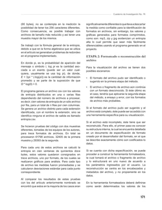 Cuaderno de Investigación No. 76



(90 bytes), no se contempla en la medición la           signiﬁcativamente diferentes lo que lleva a descartar
posibilidad de tener los 256 caracteres diferentes.     la medida como conﬁable para la identiﬁcación de
Como consecuencia, es posible trabajar con              formatos en archivos, sin embargo, los valores y
archivos de tamaño más reducido y así tener una         gráﬁcas generados para formatos comprimidos,
muestra mayor de los mismos                             como son: mp3, zip y jpg evidencian un entropía
                                                        alta lo cual permite que sean más fácilmente
Se trabajó con la fórmula general de la entropía,       diferenciables usando el programa generado en el
debido a que en la forma algebraica que se utiliza      proyecto.
en el artículo se generaban problemas de redondeo
en el programa implementado.                            ETAPA 2: Formateado o reconstrucción del
                                                        archivo
En donde pi, es la probabilidad de aparición del
mensaje o símbolo i, log pi es la cantidad aso-         Para la visualización del archivo se tienen dos
ciada a un evento (puede ser un valor cual-             posibles escenarios:
quiera, usualmente se usa log pi), de donde,
E = Σpi * (-log(pi)) es la cantidad de información      •   El formato del archivo pudo ser identiﬁcado o
promedio y se parte de la suposición de que                 sugerido en la primera etapa del método.
O * log(0) = 0.
                                                        •   El archivo o fragmento de archivo aún continúa
El programa genera un archivo csv con los valores           con un formato desconocido. Si éste último es
de entropía distribuidos en una o varias ﬁlas               el caso, tendría que aplicarse la segunda etapa
dependiendo del número de archivos a procesar,              del método, a ensayo y error, con los formatos
es decir, cien valores de entropía de un sólo archivo       de archivo más probables.
por ﬁla, para un total de n ﬁlas por cien columnas.
Se genera un archivo distinto para cada extensión       Si el formato del archivo pudo ser sugerido y el
identiﬁcada, con el nombre la extensión, sino se        archivo está completo, éste puede ser accedido con
identiﬁca ninguna el archivo de salida es llamado       una herramienta especíﬁca para su visualización.
entropía.csv.
                                                        Si el archivo está incompleto, éste tiene que ser
Se hicieron pruebas del código con dos muestras         reconstruido. Para ello, el primer paso es conocer
diferentes, tomadas de los equipos de los autores,      su estructura interna, la cual se encuentra detallada
para trece formatos de archivos. En total se            en un documento de especiﬁcación de formato
procesaron 61798 archivos, 32405 de la primera          creado por el desarrollador del formato, en el que
muestra y 29393 de la segunda.                          se describe exactamente cómo son codiﬁcados lo
                                                        datos.
Para cada uno de estos archivos se calculó la
entropía en cien ventanas de quinientos doce            Si se cuenta con dicha especiﬁcación, se puede
bytes, estos valores quedaron consignados en            proceder a construir la herramienta formateadora,
trece archivos, uno por formato, de los cuales se       la cual tomará el archivo o fragmento de archivo
realizaron gráﬁcos para análisis. Para cada tipo        y lo estructurará en uno nuevo de acuerdo a
de archivo las medidas fueron promediadas y se          los parámetros ingresados por el usuario. La
calcularon desviaciones estándar para cada punto        reconstrucción se centra en los encabezados y
correspondiente.                                        metadatos del archivo, y no propiamente en los
                                                        datos.
Al comparar los resultados de estas pruebas
con los del artículo anteriormente nombrado se          En la herramienta formateadora deberá deﬁnirse
encontró que estos en la mayoría de los casos eran      como serán determinados los valores de los



                                                                                                           171
 
