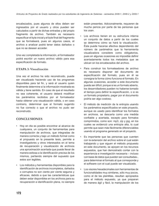 Artículos de Proyectos de Grado realizados por los estudiantes de Ingeniería de Sistemas - semestres 2008-1, 2008-2 y 2009-1



encabezados, pues algunos de ellos deben ser                        están presentes. Adicionalmente, requieren de
ingresados por el usuario y otros pueden ser                        mucha pericia por parte de las personas que
calculados a partir de dichas entradas y del propio                 los usan.
fragmento de archivo. También es necesario
                                                                •   Los archivos tienen en su estructura interna
especiﬁcar el byte inicial y el byte ﬁnal del fragmento
                                                                    un conjunto de datos a partir de los cuales
que se formateará, pues en algunos casos, el
                                                                    se determina cómo se hará la visualización.
archivo a analizar podrá tener datos dañados o
                                                                    Ésta puede hacerse efectiva dependiendo del
que no se desean acceder.
                                                                    número de parámetros que la herramienta
                                                                    visualizadora considere como obligatorios,
Una vez completada la información, el formateador                   pues en algunas ocasiones es imposible deﬁnir
podrá escribir un nuevo archivo válido para esa                     acertadamente todos los metadatos que se
especiﬁcación de formato.                                           ubican en los encabezados del archivo.

ETAPA 3: Visualización                                          •   Para construir los formateadores de archivo
                                                                    es necesario disponer del documento de
Una vez el archivo ha sido reconstruido, puede                      especiﬁcación del formato, pues en él se
ser visualizado haciendo uso de los programas                       consigna la forma cómo funciona el formato. En
disponibles para tal ﬁn, y será el usuario quien                    algunas ocasiones, acceder a este documento
                                                                    puede ser difícil, porque si es un formato abierto,
ﬁnalmente determine si la información mostrada es
                                                                    los desarrolladores pueden no haberse tomado
válida y tiene sentido. En caso de que el resultado
                                                                    el tiempo para deﬁnir la especiﬁcación, o si es
no sea coherente, el usuario deberá modiﬁcar
                                                                    un formato propietario, pagar por el documento
los parámetros recibidos por el formateador
                                                                    podría ser algo costoso.
hasta obtener una visualización válida, o en caso
contrario, determinar que el formato sugerido                   •   El método de medición de la entropía usando
no fue correcto o que el archivo no pudo ser                        los parámetros especiﬁcados en este proyecto,
reconstruido.                                                       aunque es usado para identiﬁcar los formatos
                                                                    en archivos, se descarta como una medida
CONCLUSIONES                                                        conﬁable y acertada, excepto para formatos
                                                                    comprimidos, como son: mp3, zip y jpg, en los
                                                                    cuales se evidenció una entropía alta, lo cual
•   Hoy en día es posible encontrar al alcance de
                                                                    permite que sean más fácilmente diferenciables
    cualquiera, un conjunto de herramientas para
                                                                    usando el programa generado en el proyecto.
    manipulación de archivos, que integradas de
    manera correcta y bajo un método formal como                •   Es importante que las personas que cuenten
    el propuesto en la presente tesis, permite a                    con la extensión del archivo sobre el cual están
    investigadores y otros interesados en el tema                   trabajando y que siguen el método propuesto
    de recuperación y visualización de archivos                     en este documento, se apoyen en los recursos
    una aproximación acertada que puede llevar de                   expuestos, que han demostrado contar con la
    manera exitosa a la identiﬁcación precisa de los                experiencia e investigación necesaria – incluso
    mismos, partiendo siempre del supuesto que                      con base de datos que pueden ser consultadas-,
    estos son legibles.                                             para determinar el formato al que corresponde y
                                                                    el software con el cual puede ser visualizado.
•   Los métodos y herramientas disponibles para la
    identiﬁcación de archivos incompletos, dañados              •   Los visores hexadecimales son herramientas de
    o corruptos no son ciento por ciento seguros y                  funcionalidades muy similares, sólo muy pocos,
    eﬁcaces, debido a que las características que                   como el de las plantillas, resultan apropiados
    deben estar disponibles en los archivos para su                 para el método expuesto, ya que preparan
    recuperación e identiﬁcación plena, no siempre                  de manera ágil y fácil, la manipulación de los



172
 
