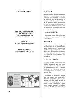 CAMPUS MÓVIL             RESUMEN

                                 A continuación, se presenta una análisis,
                                 diseño e implementación de una
                                 aplicación que permita la navegación
                                 de mapas y sitios en su interior, ya
                                 sea por medio de un computador o
                                 de un dispositivo móvil, respondiendo
                                 de esta manera a las necesidades de
                                 orientación al interior de un sitio que no
                                 ha sido visitado con anterioridad o que
                                 posee grandes dimensiones.

      JOSÉ ALEJANDRO CARMONA     PALABRAS CLAVES
        JULIÁN ANDRÉS GÁMEZ
        LUIS ALBERTO GIRALDO     Computación móvil, Aplicación Web,
                                 Administrador con contexto, mapas,
                                 GWT, JavaME.

               ASESOR:           ABSTRACT
      ING. JUAN DAVID GONZÁLEZ
                                 We present an analysis, design and
                                 implementation of an application that
                                 allows browsing of maps and places in
         ÁREA DE ÉNFASIS:        it, either through a computer or a mobile
      INGENIERÍA DE SOFTWARE     device, thus responding to the needs of
                                 the interior orientation of a site that has
                                 not been visited before or that has large
                                 dimensions.

                                 1. INTRODUCCIÓN

                                 El campo de los sistemas de infor-
                                 mación geográﬁcos es muy vasto,
                                 abarcando temas tan diversos como
                                 la administración pública, la merca-
                                 dotecnia,   las   telecomunicaciones,
                                 la investigación y la ecología, entre
                                 muchas otras.

                                 Los sistemas de información geográ-
                                 ﬁcos se utilizan para responder a
                                 diferentes preguntas ¿dónde?, que
                                 resultan cruciales para la vida de
                                 nuestra organización. ¿Dónde se en-
                                 uentra nuestro inventario?, ¿Dónde
                                 están nuestro clientes o usuarios
                                 potenciales?, ¿Dónde instalar infraes-



174
 