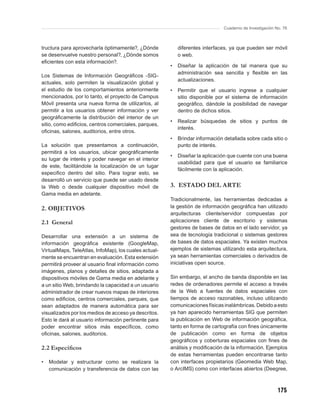 Cuaderno de Investigación No. 76



tructura para aprovecharla óptimamente?, ¿Dónde            diferentes interfaces, ya que pueden ser móvil
se desenvuelve nuestro personal?, ¿Dónde somos             o web.
eﬁcientes con esta información?.
                                                       •   Diseñar la aplicación de tal manera que su
                                                           administración sea sencilla y ﬂexible en las
Los Sistemas de Información Geográﬁcos -SIG-
                                                           actualizaciones.
actuales, solo permiten la visualización global y
el estudio de los comportamientos anteriormente        •   Permitir que el usuario ingrese a cualquier
mencionados, por lo tanto, el proyecto de Campus           sitio disponible por el sistema de información
Móvil presenta una nueva forma de utilizarlos, al          geográﬁco, dándole la posibilidad de navegar
permitir a los usuarios obtener información y ver          dentro de dichos sitios.
geográﬁcamente la distribución del interior de un
                                                       •   Realizar búsquedas de sitios y puntos de
sitio, como ediﬁcios, centros comerciales, parques,
                                                           interés.
oﬁcinas, salones, auditorios, entre otros.
                                                       •   Brindar información detallada sobre cada sitio o
La solución que presentamos a continuación,                punto de interés.
permitirá a los usuarios, ubicar geográﬁcamente
                                                       •   Diseñar la aplicación que cuente con una buena
su lugar de interés y poder navegar en el interior
                                                           usabilidad para que el usuario se familiarice
de este, facilitándole la localización de un lugar
                                                           fácilmente con la aplicación.
especiﬁco dentro del sitio. Para lograr esto, se
desarrolló un servicio que puede ser usado desde
la Web o desde cualquier dispositivo móvil de          3. ESTADO DEL ARTE
Gama media en adelante.
                                                       Tradicionalmente, las herramientas dedicadas a
2. OBJETIVOS                                           la gestión de información geográﬁca han utilizado
                                                       arquitecturas cliente/servidor compuestas por
2.1 General                                            aplicaciones cliente de escritorio y sistemas
                                                       gestores de bases de datos en el lado servidor, ya
Desarrollar una extensión a un sistema de              sea de tecnología tradicional o sistemas gestores
información geográﬁca existente (GoogleMap,            de bases de datos espaciales. Ya existen muchos
VirtualMaps, TeleAtlas, InfoMap), los cuales actual-   ejemplos de sistemas utilizando esta arquitectura,
mente se encuentran en evaluación. Esta extensión      ya sean herramientas comerciales o derivados de
permitirá proveer al usuario ﬁnal información como     iniciativas open source.
imágenes, planos y detalles de sitios, adaptada a
dispositivos móviles de Gama media en adelante y       Sin embargo, el ancho de banda disponible en las
a un sitio Web, brindando la capacidad a un usuario    redes de ordenadores permite el acceso a través
administrador de crear nuevos mapas de interiores      de la Web a fuentes de datos espaciales con
como ediﬁcios, centros comerciales, parques, que       tiempos de acceso razonables, incluso utilizando
sean adaptados de manera automática para ser           comunicaciones físicas inalámbricas. Debido a esto
visualizados por los medios de acceso ya descritos.    ya han aparecido herramientas SIG que permiten
Esto le dará al usuario información pertinente para    la publicación en Web de información geográﬁca,
poder encontrar sitios más especíﬁcos, como            tanto en forma de cartografía con ﬁnes únicamente
oﬁcinas, salones, auditorios.                          de publicación como en forma de objetos
                                                       geográﬁcos y coberturas espaciales con ﬁnes de
2.2 Especíﬁcos                                         análisis y modiﬁcación de la información. Ejemplos
                                                       de estas herramientas pueden encontrarse tanto
•   Modelar y estructurar como se realizara la         con interfaces propietarios (Geomedia Web Map,
    comunicación y transferencia de datos con las      o ArcIMS) como con interfaces abiertos (Deegree,



                                                                                                          175
 