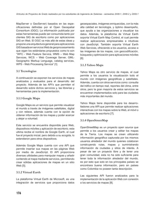 Artículos de Proyectos de Grado realizados por los estudiantes de Ingeniería de Sistemas - semestres 2008-1, 2008-2 y 2009-1



MapServer o GeoServer) basados en las espe-                     geoespaciales, imágenes enriquecidas, con la más
ciﬁcaciones deﬁnidas por el Open Geospatial                     alta calidad en tecnología, y óptimo desempeño,
Consortium (OGC). La información publicada por                  que ayuda a las organizaciones a visualizar los
estas herramientas puede ser consumida tanto por                datos. Además, la plataforma de Virtual Earth
clientes SIG de escritorio como por aplicaciones                soporta Virtual Earth Map Control, el cual permite
SIG en Web. El OGC va más allá de estas ideas y                 realizar aplicaciones empresariales e intuitivas
propone una arquitectura general para aplicaciones              con JavaScript. También soporta Virtual Earth
GIS basada en servicios Web de geoprocesamiento                 Web Services, ofreciendo a los usuarios, acceso a
que sigan los estándares propuestos como lo son                 las imágenes de los mapas, con geocodiﬁcación,
“WFC - Web Feature Service, WMS – Web Map                       búsqueda y optimización para aplicaciones móviles
Services, WCS – Web Coverage Server, GML-                       [6].
Geographic Markup Lenguage, catalog services,
WPS - Web Processing Service” [1].                              3.1.3 Yahoo Maps
3.1 Tecnologías                                                 Yahoo Maps es otro servicio de mapas, el cual
                                                                permite a los usuarios la visualización todo el
A continuación se exponen los servicios de mapas                mundo con imágenes geográﬁcas y satelitales.
analizados y evaluados para el desarrollo del                   Además, cuenta con otros servicios como: consulta
proyecto. Además de las API’s que permiten el                   del tráﬁco en tiempo real, reportes del clima, entre
desarrollo sobre dichos servicios y, las librerías y
                                                                otros; pero la gran mayoría de estos servicios se
herramientas para la implementación.
                                                                encuentran implementados solo para las ciudades
                                                                más importantes del mundo.
3.1.1 Google Maps
                                                                Yahoo Maps tiene disponible para los desarro-
Google Maps es un servicio que permite visualizar
                                                                lladores una API que permite realizar aplicaciones
el mundo a través de imágenes satelitales, digital
                                                                interactivas con los mapas sobre la Web, el móvil o
y con relieve, además cuenta con la opción de
                                                                aplicaciones de escritorio [7].
obtener información de los mapas y poder acercar
y alejar a voluntad.
                                                                3.1.4 OpenStreetMap
Este servicio se encuentra disponible para Web,
                                                                OpenStreetMap es un proyecto open source que
dispositivos móviles y aplicación de escritorio, esta
ultima recibe el nombre de Google Earth, el cual                permite a los usuarios crear y editar los mapas
fue el proyecto inicial, pero debido a su acogida, lo           de la Tierra. Los mapas se crean utilizando
extendieron para otros dispositivos.                            información geográﬁca capturada por los mismos
                                                                usuarios alrededor del mundo quienes colaboran
Además Google Maps cuenta con una API que                       construyendo rutas, mapas y suministrando
permite insertar sus mapas en las páginas Web                   información de ciudades y sitios de interés. A
por medio de JavaScript. El API proporciona                     pesar de ser un proyecto libre y de tener una
diversas utilidades para manipular mapas y añadir               gran comunidad, esta no ha sido suﬁciente para
contenido al mapa mediante servicios, permitiendo               tener toda la información alrededor del mundo,
crear sólidas aplicaciones de mapas en un sitio                 es por esto que solo en los principales países se
Web [5].                                                        encontrara buena información, pero en países
                                                                como Colombia no poseen tanta descripción.
3.1.2 Virtual Earth
                                                                Las siguientes API fueron analizados para la
La plataforma Virtual Earth de Microsoft, es una                implementación de la aplicación Web con conexión
integración de servicios que proporciona datos                  a los servicios de mapas [8].



176
 