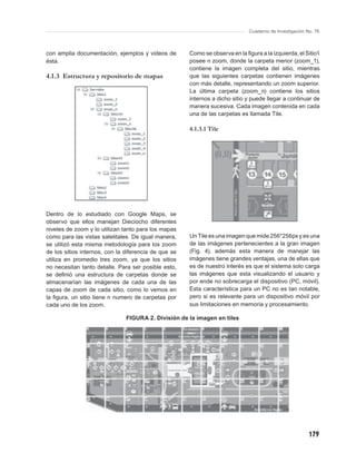 Cuaderno de Investigación No. 76



con amplia documentación, ejemplos y videos de        Como se observa en la ﬁgura a la izquierda, el Sitio1
ésta.                                                 posee n zoom, donde la carpeta menor (zoom_1),
                                                      contiene la imagen completa del sitio, mientras
4.1.3 Estructura y repositorio de mapas               que las siguientes carpetas contienen imágenes
                                                      con más detalle, representando un zoom superior.
                                                      La última carpeta (zoom_n) contiene los sitios
                                                      internos a dicho sitio y puede llegar a continuar de
                                                      manera sucesiva. Cada imagen contenida en cada
                                                      una de las carpetas es llamada Tile.

                                                      4.1.3.1 Tile




Dentro de lo estudiado con Google Maps, se
observo que ellos manejan Dieciocho diferentes
niveles de zoom y lo utilizan tanto para los mapas
como para las vistas satelitales. De igual manera,    Un Tile es una imagen que mide 256*256px y es una
se utilizó esta misma metodología para los zoom       de las imágenes pertenecientes a la gran imagen
de los sitios internos, con la diferencia de que se   (Fig. 4), además esta manera de manejar las
utiliza en promedio tres zoom, ya que los sitios      imágenes tiene grandes ventajas, una de ellas que
no necesitan tanto detalle. Para ser posible esto,    es de nuestro interés es que el sistema solo carga
se deﬁnió una estructura de carpetas donde se         las imágenes que esta visualizando el usuario y
almacenarían las imágenes de cada una de las          por ende no sobrecarga el dispositivo (PC, móvil).
capas de zoom de cada sitio, como lo vemos en         Esta característica para un PC no es tan notable,
la ﬁgura, un sitio tiene n numero de carpetas por     pero si es relevante para un dispositivo móvil por
cada uno de los zoom.                                 sus limitaciones en memoria y procesamiento.

                               FIGURA 2. División de la imagen en tiles




                                                                                                         179
 