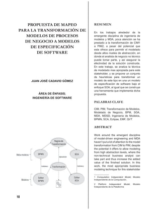 PROPUESTA DE MAPEO         RESUMEN
 PARA LA TRANSFORMACIÓN DE     En los trabajos alrededor de la
    MODELOS DE PROCESOS        emergente disciplina de ingeniería de
                               modelos y MDA, poca atención se ha
   DE NEGOCIO A MODELOS        prestado a la transformación de CIM1
      DE ESPECIFICACIÓN        a PIM2, a pesar del potencial que
                               esta ofrece para permitir el modelado
        DE SOFTWARE            desde altos niveles de abstracción, en
                               donde el analista de negocio no técnico
                               puede tomar parte, y asi asegurar la
                               efectividad de la solución construida.
                               En este trabajo, se analiza la técnica
                               de modelado mas apropiada para este
                               stakeholder, y se propone un conjunto
                               de heurísticas para transformar un
     JUAN JOSÉ CADAVID GÓMEZ   modelo de este tipo en una un modelo
                               de especiﬁcación de software bajo el
                               enfoque SOA, al igual que se construye
                               una herramienta que implementa dicha
         ÁREA DE ÉNFASIS;      propuesta.
      INGENIERÍA DE SOFTWARE
                               PALABRAS CLAVE

                               CIM, PIM, Transformación de Modelos,
                               Modelado de Negocio, BPM, SOA,
                               MDA, MDSD, Ingeniería de Modelos,
                               BPMN, SCA, Eclipse, EMF, QVT


                               ABSTRACT

                               Work around the emergent discipline
                               of model-driven engineering and MDA
                               haven’t put a lot of attention to the model
                               transformation from CIM to PIM, despite
                               the potential it offers to allow modeling
                               from high abstraction levels, where the
                               non-technical business analyst can
                               take part and thus increase the added
                               value of the ﬁnished solution. In this
                               work, the most appropriate business
                               modeling technique for this stakeholder

                               1 Computation Independent Model, Modelo
                               Independiente de la Computación.

                               2 Platform Independent Model,       Modelo
                               Independiente de la Plataforma



18
 