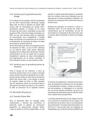 Artículos de Proyectos de Grado realizados por los estudiantes de Ingeniería de Sistemas - semestres 2008-1, 2008-2 y 2009-1



4.1.4 Archivos para la georeferenciación                        permite un amplio desarrollo basado es Javascript
      Google                                                    pero los cambios sobre esta implicaban que las
                                                                aplicaciones no fueran escalables y ﬂexibles y no
En el estudio de los posibles archivos soportados               permitiría la reutilización de la información para la
por las API’s seleccionadas (J2memap, Google                    interfaz móvil.
Maps API) se tomó la decisión de utilizar KML
porque este es interpretado por ambas API’s,                    Después de investigar se comienza a utilizar el
permitiendo además, la edición de los estos                     framework GWT, el cual cumplía con todas las
formatos de forma fácil y entendible, ya que está               características que se necesitaban, ya que se
basado en XML. Entre las ventajas de trabajar con               encontraba en un lenguaje de alto nivel como Java
KML, es que este formato puede ser ejecutado                    y permitía alterar fácilmente la librería de Google
en herramientas como GoogleEarth y Google                       Maps.
Maps, permitiendo una veriﬁcación de su correcto
funcionamiento sin necesidad de llegar a la etapa
de pruebas en el desarrollo ﬁnal.
Dentro del proyecto se utilizo una pequeña porcion
de etiquetas de KML, ya que la API J2memap
no las soporta todas, pues existen diferentes
etiquetas que se utilizan para representar modelos
arquitectónicos en 3D, los cuales solo lo soporta
GoogleEarth, además de otras funcionalidades
que seguramente con el tiempo, permitirán el
funcionamiento similar a lo que se tiene en Web.

4.1.5 Archivos para la georeferenciación de
      interiores

Para el manejo de los interiores, y como se
menciono anteriormente, se ha creado un formato
propio, donde cada sitio se representa con un XML,
de esta manera, todos los sitios que se encuentran
dentro del archivo KML y que tengan la opción
de ingresar, deben de tener un XML asociado                     El proceso de adaptación al framework fue lento,
que los representa, donde se encontrará toda la                 pues se presentaron problemas con los llamados
información y los sitios que este a su vez contiene.            a procedimientos remotos, manejo de eventos y
El XML se estructuró de la siguiente manera:                    sus escuchadores; el despliegue en el servidor
                                                                fue uno de los mayores problemas, ya que no se
4.2 Desarrollo del proyecto                                     encontraba documentación clara en Internet sobre
                                                                cómo realizar dicho procedimiento.
4.2.1 Interfaz Cliente Web
                                                                La interfaz cliente Web tiene como objetivo brindar
Para el desarrollo Web se investigó sobre                       a los usuarios la visualización de los mapas y de
componentes y librerías que permitieran el                      los interiores de los sitios, más no la manipulación
desarrollo sobre el sistema de información                      de la información. El modulo esta desarrollado con
geográﬁco ya seleccionado (Google Maps).                        GWT-Ext el cual permite traer las imágenes de
Luego se exploró el API de Google Maps, la cual                 GoogleMaps y por medio de la librería GeKMLlib se



180
 
