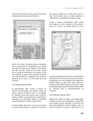 Cuaderno de Investigación No. 76



importa la información de los puntos previamente       de manera secuencial. En este podrá ubicar el
ingresados por el usuario administrador.               lugar donde desea crear un mapa, ingresar su
                                                       información, dar posibilidad de ingresar a éste.

                                                       Luego el usuario administrador podrá cargar
                                                       las imágenes de los interiores de los sitios y
                                                       ubicar los puntos de interés dentro del sitio.




Dentro de un sitio, el sistema carga las imágenes
que se encuentran en el repositorio y por medio
de la librería javax.xml se obtiene la información
del XML del sitio. Cada uno de estos, puede
ser un punto de información o de ingreso a otro
sitio. Además el usuario tiene la opción de utilizar
unas herramientas de navegación que indican la         Cuando se agregan sitios internos, el administrador
jerarquía de los sitios y el sitio actual que ésta     Web genera un XML para almacenar los datos y
visitando.                                             lo relaciona con el sitio ubicado en el mapa (sitio
                                                       Google Maps), de ésta forma para generar el
4.2.2 Administrador Web                                archivo se utiliza librería javax.xml de Java y sigue
                                                       la estructura propia que se menciona anteriormente
El administrador Web cumple la función de              en “Archivos para la georeferenciación de
eliminar las diﬁcultades que existen cuando se         interiores”.
tienen servicios en Web y móvil, y se manejan
por separado, pero para nuestro caso y como se         4.2.3 Interfaz cliente móvil
explico el diseño, se especiﬁcaron y desarrollaron
estándares que permitiera adaptar el contenido         Después de deﬁnir un trabajo con Google Maps,
para los dispositivos móviles y para la Web.           durante el proceso de investigación, se identiﬁca
                                                       que Google no tiene disponible una API de uso
El administrador Web tiene un menú que orienta         libre para dispositivos móviles. Debido a esto, se
al usuario administrador a realizar las funciones      optó por buscar un proyecto openSource o un



                                                                                                          181
 