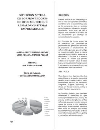 SITUACIÓN ACTUAL               RESUMEN
      DE LOS PROVEEDORES              El Open Source, es una idea de negocio
      DE OPEN SOURCE QUE              que no tiene como prioridad el beneﬁcio
                                      económico tanto en el desarrollo y venta
      RESPALDAN SISTEMAS              de la herramienta sino en servicios
        EMPRESARIALES                 como: instalación, integración, soporte,
                                      consultorías, entre otras, ya que el
                                      negocio real consiste en la venta de
                                      un conocimiento que satisfaga las
                                      necesidades de los usuarios.

                                      En Colombia, de forma similar, se
                                      ha establecido una comunidad de
                                      proveedores de Open Source que busca
                                      el crecimiento y fortalecimiento del
                                      software libre, para así generar un tipo
      JAIME ALBERTO GIRALDO JIMÉNEZ   de negocio innovador donde la materia
       LEIDY JOHANNA MORENO PELÁEZ    prima es el conocimiento antes que la
                                      herramienta. Con base a lo anterior,
                                      se realizó un análisis que permitió
                                      establecer la situación actual de estos
                 ASESORA:             bajo un enfoque de soporte empresarial,
           ING. SONIA CARDONA         y así realizar una comparación con sus
                                      semejantes a nivel internacional.

                                      ABSTRACT
            ÁREA DE ÉNFASIS:
        SISTEMAS DE INFORMACIÓN       Open Source is a business idea that
                                      doesn’t have as a priority, economical
                                      beneﬁts either on development or sales.
                                      On this order, services like installation,
                                      integration, support, consulting, in
                                      others, are the real business, looking to
                                      satisfy the client requirements.

                                      In Colombia, similarly, there has been
                                      established a community of Open
                                      Source providers that looks, mainly, the
                                      growing and the strengthening of free
                                      software to generate innovator business
                                      where the source is the knowledge,
                                      not the tool. In back based, there has
                                      been made an analysis that allowed
                                      to establish the current status of those
                                      under a business support focus, getting
                                      a comparison with similar worldly.



184
 