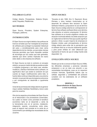 Cuaderno de Investigación No. 76



PALABRAS CLAVES                                       OPEN SOURCE

Código Abierto, Proveedores, Sistema Empre-           “Durante el año 1998, Eric S. Raymond, Bruce
sarial, Paquetes, Plataformas.                        Pernees y otros hackers involucrados en el
                                                      desarrollo de software libre lanzaron la Open
KEYWORDS                                              Software Initiative y propusieron el uso de término
                                                      Open Source (código abierto) en contraposición al
Open Source, Providers, System Enterprise,            término free software (software libre) como término
Packages, platforms.                                  más atractivo al entorno empresarial. El término
                                                      free software en el mundo anglófono creaba una
                                                      situación incómoda debido a la doble acepción que
INTRODUCCIÓN
                                                      en inglés tiene el término free (que puede signiﬁcar
El Open Source se originó debido a las políticas de   gratuito o libre). La gran mayoría de empresas en
licencia cerradas que han manejado las empresas       Estados Unidos usan principalmente el término
de software para proteger la propiedad intelectual    código abierto para evitar dar la percepción que
del autor, y simultáneamente para crear cierta        el software libre es un recurso totalmente gratuito
dependencia de los clientes, ya que estas mismas      y para poner énfasis en valor diferencial que
licencias permitían que fuera imposible cambiar       representa el hecho de que el código fuente está
de tecnología por los costos que esto generaba,       disponible”. [1]
además que dicho cambio implicaba de nuevo
estar atado a otra empresa de software.               EVOLUCIÓN OPEN SOURCE
El Open Source es todo lo contrario al concepto       Desde que se dio a conocer el Open Source (1998),
anterior, ya que por medio de éste se puede acceder   las diferentes empresas y personas naturales
a múltiples programas y por tanto usar, estudiar,     empezaron a ver en ésta una solución a sus
modiﬁcar y distribuir libremente dicho software, es   necesidades tecnológicas, pues ya no requerían
signiﬁcativo decir que existe la condición de que     comprar licencias. Igualmente sabían que su
cuando se hagan modiﬁcaciones sobre éste, la          calidad, seguridad y conﬁabilidad del producto
fuente debe continuar disponible para una próxima
                                                      cumplían con los estándares de un software
revisión; lo que permite que el programa evolucione
                                                      propietario.
y por consiguiente se desarrolle e igualmente
mejore.
                                                                       GRÁFICA 1
                                                             Desarrolladores de Open Source
Unas de las promesas del código abierto es generar
                                                                   a nivel mundial [2]
mayor calidad, ﬁabilidad, ﬂexibilidad y menor costo
para los usuarios.

Otro de los aspectos primordiales del Open Source
es el relacionado a los proveedores comerciales,
los cuales no tienen como prioridad el beneﬁcio
económico tanto en el desarrollo y venta de
la herramienta sino en el servicio, instalación,
integración, soporte, consultorías, entre otras,
pues el negocio real consiste en la venta de un
conocimiento que satisfaga las necesidades de los
usuarios.



                                                                                                        185
 