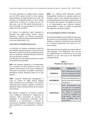 Artículos de Proyectos de Grado realizados por los estudiantes de Ingeniería de Sistemas - semestres 2008-1, 2008-2 y 2009-1



“El tercer barómetro de código abierto muestra                  BPM: Los sistemas BPM (Business Process
que los EEUU siguen siendo los más mayores                      Management), llamados en español gestión por
desarrolladores de código abierto del mundo. Sin                procesos, tienen como ﬁnalidad descomponer la
embargo, es interesante observar que el código                  actividad global de una empresa u organización, en
abierto tiene el efecto de “la larga cola con, en               un conjunto de procesos o entidades de acuerdo
este caso, mas de 180 países perteneciendo a                    a su funcionamiento para optimizar tiempos,
esta comunidad y la cola europea es 2,5 veces el                oportunidades y costos, sin perder la capacidad
tamaño de la de los EEUU.                                       de adaptación constante y rápida.

En Europa, los gobiernos están liderando la
                                                                PLATAFORMAS OPEN SOURCE
adopción del código abierto siendo Francia,
Alemania y España, los máximos exponentes.
                                                                Se denomina plataforma a las diferente capas que,
India también está creciendo signiﬁcativamente en
                                                                de acuerdo a su funcionalidad, enrutan a través de
el uso del código abierto.” [2]
                                                                software, un sistema computacional convirtiéndolo
                                                                en un sistema empresarial, que puede ser o no,
SISTEMAS EMPRESARIALES
                                                                más complejo.

La deﬁnición de sistema empresarial propia de
                                                                Adicionalmente hay paquetes que pueden generar
este trabajo de grado se basa en la idea de que es
                                                                valor agregado a las plataformas, pero que por
aquel que a través de ayudas tecnológicas permite
                                                                sus características no conforman en si una capa
que sus elementos interdependientes interactúen
                                                                especíﬁca, es por esto que se les denominará
de forma eﬁciente y precisa.
                                                                complementarias.
A continuación se citan algunas soluciones a estas
necesidades empresariales:
                                                                                      TABLA 1
                                                                              Plataformas Open Source
ERP: Son sistemas basados en el planeamiento
de la empresa de forma general, es decir, son
sistemas estructurados que buscan satisfacer la                      PLATAFORMA                    DEFINICIÓN
demanda de soluciones de gestión empresarial,                                             Son la base para que algu-
permitiendo uniﬁcar diferentes áreas en un solo
                                                                      GENÉRICA            nos de los programas Open
sistema.
                                                                                          Source se puedan ejecutar.

CRM: Customer Relationship Management o                                                   Sirven para desarrollar pro-
como su nombre en inglés traduce Gestión                             INTERMEDIA           gramas enfocados al ámbito
sobre la Relación con los Clientes, es un sistema                                         empresarial.
informático que se dedica a adquirir y mantener la                                        Están estructuradas para
lealtad del cliente, especíﬁcamente de las cuentas
                                                                                          ser parte de los sistemas
más valiosas.
                                                                                          empresariales, sus entornos
                                                                                          van desde el desarrollo
BI: Business Intelligence es también conocida                        ESPECÍFICA
                                                                                          a través de lenguajes de
como inteligencia empresarial o inteligencia de
                                                                                          programación, hasta inter-
negocios. Éstas comprenden el conjunto de
estrategias y herramientas enfocadas princi-                                              faces amigables para el
palmente a la administración y creación de                                                usuario ﬁnal.
conocimiento estratégico mediante el análisis de
datos existentes en una organización o empresa.
[3]



186
 